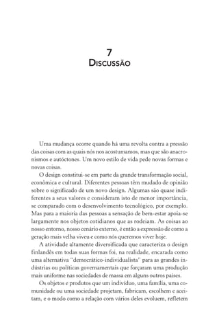 7
DISCUSSÃO
Uma mudança ocorre quando há uma revolta contra a pressão
das coisas com as quais nós nos acostumamos, mas que são anacro-
nismos e autóctones. Um novo estilo de vida pede novas formas e
novas coisas.
O design constitui-se em parte da grande transformação social,
econômica e cultural. Diferentes pessoas têm mudado de opinião
sobre o significado de um novo design. Algumas são quase indi-
ferentes a seus valores e consideram isto de menor importância,
se comparado com o desenvolvimento tecnológico, por exemplo.
Mas para a maioria das pessoas a sensação de bem-estar apoia-se
largamente nos objetos cotidianos que as rodeiam. As coisas ao
nosso entorno, nosso cenário externo, é então a expressão de como a
geração mais velha viveu e como nós queremos viver hoje.
A atividade altamente diversificada que caracteriza o design
finlandês em todas suas formas foi, na realidade, encarada como
uma alternativa “democrático-individualista” para as grandes in-
dústrias ou políticas governamentais que forçaram uma produção
mais uniforme nas sociedades de massa em alguns outros países.
Os objetos e produtos que um indivíduo, uma família, uma co-
munidade ou uma sociedade projetam, fabricam, escolhem e acei-
tam, e o modo como a relação com vários deles evoluem, refletem
 