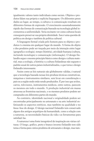154 PAULA DA CRUZ LANDIM
igualmente valores tanto individuais como sociais. Objetos e pro-
dutos falam sua própria e explícita linguagem. Os diferentes pesos
dados ao lugar, ao tempo, à cultura e à comunicação resultam em
diferentes formas de expressão. O crescimento assustadoramente
rápido das formas de comunicação baseado na tecnologia global in-
crementou a uniformidade. Seria excitante ver como culturas locais
conseguem preservar sua própria identidade. Isso é uma questão de
política em design e também de política cultural.
A linguagem formal criada pelo homem para os objetos e pro-
dutos é a mesma em qualquer lugar do mundo. A forma do objeto
e dos produtos pode ser traçada por meio da interação entre lugar
(geografia e ecologia), tempo (história), atividade humana (cultura,
incluindo tecnologia) e comunicação (informação). O design fin-
landês segue o mesmo princípio básico como design e cultura mate-
rial, mas a ecologia, a história e a cultura finlandesas não seguem o
padrão usual de outros países industrializados, o que torna o design
finlandês interessante.
Assim como as leis naturais são globalmente válidas, é natural
que a tecnologia baseada nessas leis produza técnicas construtivas,
máquinas e instrumentos similares, sem levar em consideração o
país ou a região onde estão sendo produzidos. É por isso que aviões,
carros, televisores, instrumentos médicos, entre outros, parecem
os mesmos em todo o mundo. A produção industrial em massa
atravessa as fronteiras nacionais, e os mesmos produtos podem ser
comprados em diferentes partes do mundo.
Ao contrário, identidade nacional e originalidade podem ser
encontradas principalmente no artesanato e na arte industrial en-
fatizando os aspectos estéticos, mas também na qualidade e no
know-how do design. O design nacional finlandês tem conservado
alguns dos antigos arquétipos da humanidade, como a relação com
a natureza, as necessidades básicas da vida e as ferramentas para
satisfazê-las.
A natureza é uma fonte inesgotável de inspiração em várias cul-
turas. O longo, gráfico, preto e branco inverno finlandês tem sido
tema e forma para vários produtos de artesanato e design, mas tam-
 