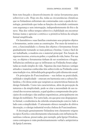 DESIGN, EMPRESA, SOCIEDADE 155
bém tem forçado o desenvolvimento de várias ferramentas para
sobreviver a ele. Hoje em dia, todas as circunstâncias climáticas
que os finlandeses enfrentam são contornadas com a ajuda da tec-
nologia, permitindo que todas as funções da sociedade continuem
com segurança e sem interrupção, independentemente do frio e da
neve. Mas dos velhos tempos sobrevive a habilidade em encontrar
formas inatas e apreciar a estética e a primitiva beleza da solução
formal simplificada.
Os fazendeiros e suas famílias construíam seus próprios objetos
e ferramentas, assim como as construções. Por meio da tentativa e
erro, a funcionalidade e a forma dos objetos e ferramentas foram
gradualmente tornando-se mais práticas e bonitas. Como é fácil de
ser trabalhada, a madeira era o material principal. Em função do
rigoroso inverno, a terra era pobre, e o padrão de vida, baixo. Por sua
vez, os objetos e ferramentas tinham de ser econômicos e frugais.
Influências estilísticas que se infiltraram na Finlândia foram adap-
tadas ao modo simples de vida. Algumas das mais básicas e antigas
atitudes e maneiras conhecidas têm sobrevivido na Finlândia como
uma tradição viva, defendida pela geografia e pelo idioma não usual.
Os princípios do Funcionalismo – sua ênfase na praticidade,
utilidade e simplicidade – estavam em harmonia com a cultura fin-
landesa, e foi dessa união que surgiram as características básicas do
design finlandês. Como tais características, além da percepção da
natureza e da simplicidade, pode-se citar a necessidade de uso ra-
cional dos recursos naturais, a qual ajudou a compreensão dos prin-
cípios do ecodesign e das análises ergonômicas, principalmente em
design de mobiliário. Por outro lado, em que pese esse despojamen-
to formal, a exuberância da colorida ornamentação convive lado a
lado com a simplicidade. O artesanato oferece exemplos de efetiva
decoração, e o design industrial revela a beleza do Funcionalismo.
A decoração genuinamente finlandesa tem claramente origens
no épico Karelia e está diretamente relacionada com influências bi-
zantinas e eslavas, preservadas, por exemplo, pela Igreja Ortodoxa,
como contrapeso à visão predominantemente verbal e antipictórica
da Igreja Luterana.
 