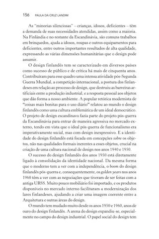 156 PAULA DA CRUZ LANDIM
As “minorias silenciosas” – crianças, idosos, deficientes – têm
a demanda de suas necessidades atendidas, assim como a maioria.
Na Finlândia e no restante da Escandinávia, são comuns trabalhos
em brinquedos, ajuda a idosos, roupas e outros equipamentos para
deficientes, entre outros importantes resultados de alta qualidade,
expressando as várias dimensões humanitárias que o design pode
assumir.
O design finlandês tem se caracterizado em diversos países
como sucesso de público e de crítica há mais de cinquenta anos.
Contribuíram para esse quadro uma intensa atividade pós-Segunda
Guerra Mundial, a competição internacional, a postura dos finlan-
deses em relação ao processo de design, que destruiu as barreiras ar-
tificiais entre a produção industrial, e a resposta pessoal aos objetos
que dão forma a nosso ambiente. A popular retórica modernista de
“coisas mais bonitas para o uso diário” relatou ao mundo o design
finlandês como uma cultura emblemática de um ideal democrático.
O projeto de design escandinavo fazia parte do projeto pós-guerra
da Escandinávia para entrar de maneira agressiva no mercado ex-
terno, tendo em vista que o ideal pós-guerra de funcionalismo era
imperativamente social, mas com design inexpressivo. E a identi-
dade do design finlandês está focada em concepções sobre os obje-
tos, não nas qualidades formais inerentes a esses objetos, crucial na
criação de uma cultura nacional de design nos anos 1940 e 1950.
O sucesso do design finlandês dos anos 1950 está diretamente
ligado à consolidação da identidade nacional. Da mesma forma
que o moderno tem a ver com a independência, o boom do design
finlandês pós-guerra e, consequentemente, os golden years nos anos
1960 têm a ver com as negociações que tiveram de ser feitas com a
antiga URSS. Muito pouco mobiliário foi importado, e os produtos
disponíveis no mercado interno facilitaram a modernização dos
lares finlandeses, ajudando a criar uma imagem coerente entre a
Arquitetura e outras áreas do design.
O mundo tem mudado muito desde os anos 1950 e 1960, anos de
ouro do design finlandês. A arena do design expandiu-se, especial-
mente no campo do design industrial. O papel social do design tem
 