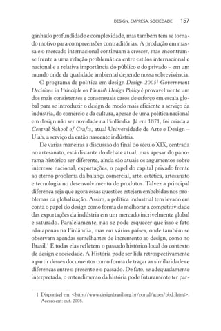 DESIGN, EMPRESA, SOCIEDADE 157
ganhado profundidade e complexidade, mas também tem se torna-
do motivo para compreensões contraditórias. A produção em mas-
sa e o mercado internacional continuam a crescer, mas encontram-
se frente a uma relação problemática entre estilos internacional e
nacional e a relativa importância do público e do privado – em um
mundo onde da qualidade ambiental depende nossa sobrevivência.
O programa de política em design Design 2005! Government
Decisions in Principle on Finnish Design Policy é provavelmente um
dos mais consistentes e consensuais casos de esforço em escala glo-
bal para se introduzir o design de modo mais eficiente a serviço da
indústria, do comércio e da cultura, apesar de uma política nacional
em design não ser novidade na Finlândia. Já em 1871, foi criada a
Central School of Crafts, atual Universidade de Arte e Design –
Uiah, a serviço da então nascente indústria.
De várias maneiras a discussão do final do século XIX, centrada
no artesanato, está distante do debate atual, mas apesar do pano-
rama histórico ser diferente, ainda são atuais os argumentos sobre
interesse nacional, exportações, o papel do capital privado frente
ao eterno problema da balança comercial, arte, estética, artesanato
e tecnologia no desenvolvimento de produtos. Talvez a principal
diferença seja que agora essas questões estejam embebidas nos pro-
blemas da globalização. Assim, a política industrial tem levado em
conta o papel do design como forma de melhorar a competitividade
das exportações da indústria em um mercado incrivelmente global
e saturado. Paralelamente, não se pode esquecer que isso é fato
não apenas na Finlândia, mas em vários países, onde também se
observam agendas semelhantes de incremento ao design, como no
Brasil.1
E todas elas refletem o passado histórico local do contexto
de design e sociedade. A História pode ser lida retrospectivamente
a partir desses documentos como forma de traçar as similaridades e
diferenças entre o presente e o passado. De fato, se adequadamente
interpretada, o entendimento da história pode futuramente ter par-
1 Disponível em: <http://www.designbrasil.org.br/portal/acoes/pbd.jhtml>.
Acesso em: out. 2008.
 