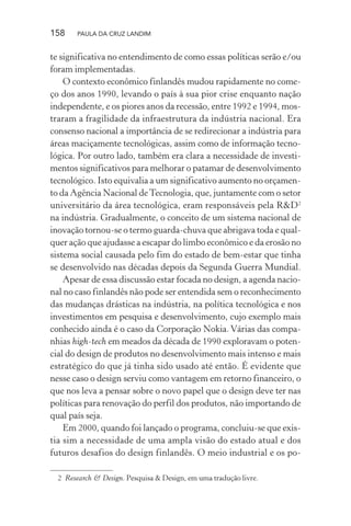 158 PAULA DA CRUZ LANDIM
te significativa no entendimento de como essas políticas serão e/ou
foram implementadas.
O contexto econômico finlandês mudou rapidamente no come-
ço dos anos 1990, levando o país à sua pior crise enquanto nação
independente, e os piores anos da recessão, entre 1992 e 1994, mos-
traram a fragilidade da infraestrutura da indústria nacional. Era
consenso nacional a importância de se redirecionar a indústria para
áreas maciçamente tecnológicas, assim como de informação tecno-
lógica. Por outro lado, também era clara a necessidade de investi-
mentos significativos para melhorar o patamar de desenvolvimento
tecnológico. Isto equivalia a um significativo aumento no orçamen-
to da Agência Nacional deTecnologia, que, juntamente com o setor
universitário da área tecnológica, eram responsáveis pela R&D2
na indústria. Gradualmente, o conceito de um sistema nacional de
inovação tornou-se o termo guarda-chuva que abrigava toda e qual-
quer ação que ajudasse a escapar do limbo econômico e da erosão no
sistema social causada pelo fim do estado de bem-estar que tinha
se desenvolvido nas décadas depois da Segunda Guerra Mundial.
Apesar de essa discussão estar focada no design, a agenda nacio-
nal no caso finlandês não pode ser entendida sem o reconhecimento
das mudanças drásticas na indústria, na política tecnológica e nos
investimentos em pesquisa e desenvolvimento, cujo exemplo mais
conhecido ainda é o caso da Corporação Nokia. Várias das compa-
nhias high-tech em meados da década de 1990 exploravam o poten-
cial do design de produtos no desenvolvimento mais intenso e mais
estratégico do que já tinha sido usado até então. É evidente que
nesse caso o design serviu como vantagem em retorno financeiro, o
que nos leva a pensar sobre o novo papel que o design deve ter nas
políticas para renovação do perfil dos produtos, não importando de
qual país seja.
Em 2000, quando foi lançado o programa, concluiu-se que exis-
tia sim a necessidade de uma ampla visão do estado atual e dos
futuros desafios do design finlandês. O meio industrial e os po-
2 Research & Design. Pesquisa & Design, em uma tradução livre.
 