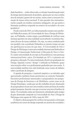DESIGN, EMPRESA, SOCIEDADE 15
dade brasileira –, tenho observado a evolução/transformação tanto
do design (particularmente de produto, apenas por ser esta a minha
área de atuação) quanto de seu ensino, assim como a crescente for-
mação de massa crítica nacional. E uma questão tem sistematica-
mente surgido em minhas constantes indagações: até que ponto a
formação acadêmica responde aos anseios da sociedade e do setor
produtivo?
Desdeoiníciode2004,euvinhamantendocontatocomoprofes-
sor Pekka Korvenma, da Universidade de Arte e Design de Helsin-
que, na Finlândia, e assim surgiu a possibilidade de verificar essas
mesmas questões em uma realidade sociocultural e econômica bas-
tante diversa da nossa realidade. Ou seja, eu estava estabelecendo
um paralelo com a produção finlandesa ao mesmo tempo em que
me aperfeiçoava na área em que atuo. A Universidade de Arte e
Design de Helsinque é uma universidade internacional dedicada ao
Design, à Comunicação Audiovisual, à Educação de Arte e à Arte.
É a maior universidade de seu tipo na Escandinávia e tem presença
internacional forte e ativa. Foi fundada em 1871 e é pioneira em
pesquisa e educação. É a única instituição oficial a ter graduação em
Design. Quando o termo “design” é utilizado na Finlândia, quase
sem exceções refere-se a profissionais graduados por essa escola. A
universidade também tem sido lembrada como centro de debates
sobre a profissão de designer.
A agenda de pesquisa, o material empírico e os métodos aqui
apresentados também foram pertinentes ao contexto finlandês.
Encontrei profissionais interessados e pesquisadores nos progra-
mas de Design de Interiores e de Mobiliário, assim como no de
Design Estratégico, sendo que um dos trabalhos de pós-doutorado
de pesquisadores locais tem uma temática muito próxima da minha
própria pesquisa, fazendo com que ocorresse uma troca frutífera de
ideias. Os resultados então são fortemente subsidiados pelo estágio
de pós-doutorado cumprido na Universidade de Arte e Design de
Helsinque entre agosto de 2006 e maio de 2007.
O objetivo desta pesquisa foi verificar até que ponto a formação
acadêmica em cursos de design responde aos anseios da sociedade e
 