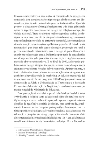 DESIGN, EMPRESA, SOCIEDADE 159
líticos eram favoráveis a essa visão. A comunidade de design, em
somatória, deu atenção a vários tópicos que ainda estavam em dis-
cussão, apesar de não no contexto geral de toda a análise. Quando
pronto, o documento abrangia basicamente três áreas principais
sobre os aspectos do acordo com design em relação à competiti-
vidade nacional. Trata-se de uma melhora geral no padrão do de-
sign e de desenvolvimento de um profissional em design, mas com
um conhecimento sólido na estrutura comercial, a recomendação
de colaboração entre os setores público e privado. O Estado seria
responsável por áreas tais como educação, promoção cultural e
gerenciamento de patrimônio, mas o design só pode florescer e
existir em colaboração com a indústria e por meio de consultorias
em design capazes de gerenciar seus serviços e negócios em um
mercado aberto e competitivo. E no final de 2000, a discussão pú-
blica sobre design atingiu, inclusive, setores da mídia que antes
eram reservados para notícias sobre economia. Aparentemente, o
único obstáculo encontrado era a comunicação entre designers, en-
genheiros de profissionais de marketing. A solução encontrada foi
o desenvolvimento de um programa IDBM3
conjunto entre o curso
de mestrado da Uiah, a Universidade de Tecnologia4
e a Escola de
Economia e Administração de Negócios,5
o qual recebeu um orça-
mento especial do Ministério da Educação.
A organização desenvolvida pela Uiah desde o final dos anos
1980 ilustra a política tanto educacional como de natureza estra-
tégica de que a universidade é capaz, não apenas respondendo aos
desafios de redefinir o cenário do design, mas também de, atual-
mente, formular várias das principais questões. Isto tem se concre-
tizado por meio de uma plataforma internacional para discussão em
educação e pesquisa em design, operacionalizada com uma série
de conferências internacionais iniciadas em 1987, em colaboração
com líderes internacionais do cenário em design. O resultado des-
3 International Design Business Management.
4 Helsinki University of Technology.
5 School of Economics and Business Administration.
 