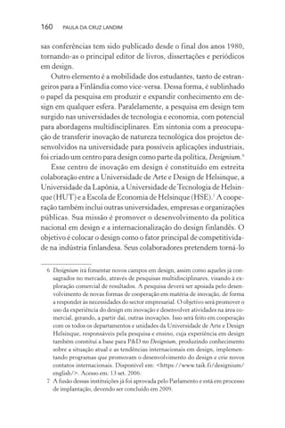 160 PAULA DA CRUZ LANDIM
sas conferências tem sido publicado desde o final dos anos 1980,
tornando-as o principal editor de livros, dissertações e periódicos
em design.
Outro elemento é a mobilidade dos estudantes, tanto de estran-
geiros para a Finlândia como vice-versa. Dessa forma, é sublinhado
o papel da pesquisa em produzir e expandir conhecimento em de-
sign em qualquer esfera. Paralelamente, a pesquisa em design tem
surgido nas universidades de tecnologia e economia, com potencial
para abordagens multidisciplinares. Em sintonia com a preocupa-
ção de transferir inovação de natureza tecnológica dos projetos de-
senvolvidos na universidade para possíveis aplicações industriais,
foi criado um centro para design como parte da política, Designium.6
Esse centro de inovação em design é constituído em estreita
colaboração entre a Universidade de Arte e Design de Helsinque, a
Universidade da Lapônia, a Universidade deTecnologia de Helsin-
que (HUT) e a Escola de Economia de Helsinque (HSE).7
A coope-
ração também inclui outras universidades, empresas e organizações
públicas. Sua missão é promover o desenvolvimento da política
nacional em design e a internacionalização do design finlandês. O
objetivo é colocar o design como o fator principal de competitivida-
de na indústria finlandesa. Seus colaboradores pretendem torná-lo
6 Designium irá fomentar novos campos em design, assim como aqueles já con-
sagrados no mercado, através de pesquisas multidisciplinares, visando à ex-
ploração comercial de resultados. A pesquisa deverá ser apoiada pelo desen-
volvimento de novas formas de cooperação em matéria de inovação, de forma
a responder às necessidades do sector empresarial. O objetivo será promover o
uso da experiência do design em inovação e desenvolver atividades na área co-
mercial, gerando, a partir daí, outras inovações. Isso será feito em cooperação
com os todos os departamentos e unidades da Universidade de Arte e Design
Helsinque, responsáveis pela pesquisa e ensino, cuja experiência em design
também constitui a base para P&D no Designium, produzindo conhecimento
sobre a situação atual e as tendências internacionais em design, implemen-
tando programas que promovam o desenvolvimento do design e crie novos
contatos internacionais. Disponível em: <https://www.taik.fi/designium/
english/>. Acesso em: 13 set. 2006.
7 A fusão dessas instituições já foi aprovada pelo Parlamento e está em processo
de implantação, devendo ser concluído em 2009.
 