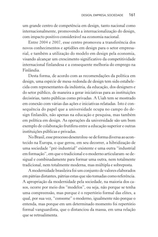DESIGN, EMPRESA, SOCIEDADE 161
um grande centro de competência em design, tanto nacional como
internacionalmente, promovendo a internacionalização do design,
com impacto positivo considerável na economia nacional.
Entre 2004 e 2007, esse centro promoveu a transferência dos
novos conhecimentos e aptidões em design para o setor empresa-
rial, e também a utilização do modelo em design pela economia,
visando alcançar um crescimento significativo da competitividade
internacional finlandesa e a consequente melhoria do emprego na
Finlândia.
Desta forma, de acordo com as recomendações da política em
design, uma espécie de mesa-redonda de design tem sido estabele-
cida com representantes da indústria, da educação, dos designers e
do setor público, de maneira a gerar iniciativas para as instituições
decisórias, tanto públicas como privadas. A Uiah tem se mostrado
em conexão com várias das ações e iniciativas relatadas. Isto é con-
sequência do papel que a universidade ocupa no campo do de-
sign finlandês, não apenas na educação e pesquisa, mas também
em política em design. As operações da universidade são um bom
exemplo de colaboração frutífera entre a educação superior e outras
instituições públicas e privadas.
NoBrasil,esseprocessodesenrolou-sedeformadiversaaoacon-
tecido na Europa, o que gerou, em seu decorrer, a hibridização de
uma sociedade “pré-industrial” existente e uma outra “industrial
em formação”, em que o tradicional e o moderno articularam-se de-
sigual e combinadamente para formar uma outra, nem totalmente
tradicional, nem totalmente moderna, mas múltipla e sobreposta.
A modernidade brasileira foi um conjunto de valores elaborados
em pátrias distantes, pátrias estas que são tomadas como referência.
A apropriação da modernidade pela sociedade, na maioria dos ca-
sos, ocorre por meio dos “modelos”, ou seja, não porque se tenha
uma compreensão, mas porque é o repertório formal das elites, a
qual, por sua vez, “consome” o moderno, igualmente não porque o
entenda, mas porque em um determinado momento foi repertório
formal vanguardista, que o distanciou da massa, em uma relação
que se retroalimenta.
 