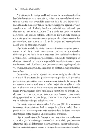 162 PAULA DA CRUZ LANDIM
A instituição do design no Brasil ocorre de modo forçado. É a
história de uma cultura importada, assim como o modelo de indus-
trialização pode ser entendido como sendo o de uma industriali-
zação forçada, não espontânea, que nem sempre se apresentava de
acordo com a razão do design local, na qual se foi inserindo ao longo
dos anos sua cultura autóctone. Trata-se de um percurso muito
complexo, um grande esforço, sobretudo por parte da presença
europeia, para fazer crescer em um país que não tinha nem vocação,
nem tradição, nem ocasião, a cultura do projeto moderno aplicado
aos objetos de produção em série.
O próprio modelo de design que as minorias europeias procu-
raram introduzir no Brasil baseava-se em pesquisa de produtos de-
finitivos, projetados racionalmente para uma sociedade ordenada
e monológica. Com o passar dos tempos, o mercado encarregou-se
de demonstrar não somente a impossibilidade desse teorema, mas
também sua periculosidade como portador de uma rigidez produti-
va, em um contexto mundial, que hoje, ao contrário, pede contínuas
inovações.
Diante disso, o ensino apresentava-se aos designers brasileiros
como a melhor alternativa para colocar em prática suas próprias
percepções e conceitos experimentais da atividade de design. É
curioso notar que as melhores soluções projetuais surgidas no país
no âmbito escolar não foram colocadas em prática nas indústrias
locais. Permaneceram como propostas e protótipos no âmbito aca-
dêmico, como nos confirmam os inúmeros prêmios e concursos de
design promovidos no país, longe, portanto da produção e dos reais
vínculos industriais que os legitimassem.
No Brasil, segundo Vasconcelos & Ferreira (2000), a inovação
tecnológica tem sido tema de diversas publicações, e o relato de ex-
periências de sucesso aponta para a necessidade do fortalecimento
da interação entre governo, universidades e empresas.
O processo de inovação é um processo interativo realizado com
a contribuição de vários agentes econômicos e sociais, que possuem
diferentes tipos de informação e conhecimento, e dentro desse con-
texto, é necessário que se desenvolvam políticas industriais, tecnoló-
 
