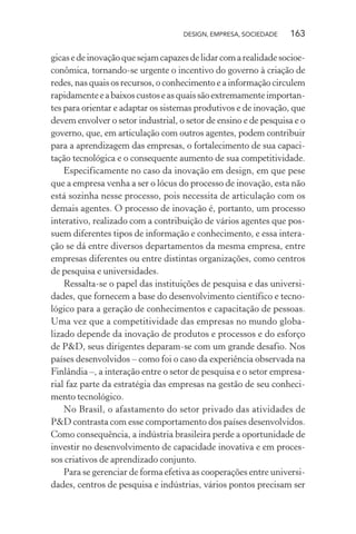 DESIGN, EMPRESA, SOCIEDADE 163
gicasedeinovaçãoquesejamcapazesdelidarcomarealidadesocioe-
conômica, tornando-se urgente o incentivo do governo à criação de
redes, nas quais os recursos, o conhecimento e a informação circulem
rapidamenteeabaixoscustoseasquaissãoextremamenteimportan-
tes para orientar e adaptar os sistemas produtivos e de inovação, que
devem envolver o setor industrial, o setor de ensino e de pesquisa e o
governo, que, em articulação com outros agentes, podem contribuir
para a aprendizagem das empresas, o fortalecimento de sua capaci-
tação tecnológica e o consequente aumento de sua competitividade.
Especificamente no caso da inovação em design, em que pese
que a empresa venha a ser o lócus do processo de inovação, esta não
está sozinha nesse processo, pois necessita de articulação com os
demais agentes. O processo de inovação é, portanto, um processo
interativo, realizado com a contribuição de vários agentes que pos-
suem diferentes tipos de informação e conhecimento, e essa intera-
ção se dá entre diversos departamentos da mesma empresa, entre
empresas diferentes ou entre distintas organizações, como centros
de pesquisa e universidades.
Ressalta-se o papel das instituições de pesquisa e das universi-
dades, que fornecem a base do desenvolvimento científico e tecno-
lógico para a geração de conhecimentos e capacitação de pessoas.
Uma vez que a competitividade das empresas no mundo globa-
lizado depende da inovação de produtos e processos e do esforço
de P&D, seus dirigentes deparam-se com um grande desafio. Nos
países desenvolvidos – como foi o caso da experiência observada na
Finlândia –, a interação entre o setor de pesquisa e o setor empresa-
rial faz parte da estratégia das empresas na gestão de seu conheci-
mento tecnológico.
No Brasil, o afastamento do setor privado das atividades de
P&D contrasta com esse comportamento dos países desenvolvidos.
Como consequência, a indústria brasileira perde a oportunidade de
investir no desenvolvimento de capacidade inovativa e em proces-
sos criativos de aprendizado conjunto.
Para se gerenciar de forma efetiva as cooperações entre universi-
dades, centros de pesquisa e indústrias, vários pontos precisam ser
 