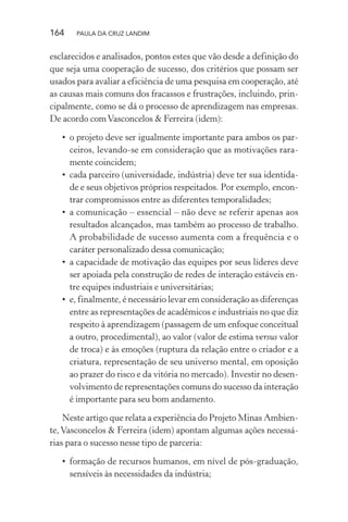164 PAULA DA CRUZ LANDIM
esclarecidos e analisados, pontos estes que vão desde a definição do
que seja uma cooperação de sucesso, dos critérios que possam ser
usados para avaliar a eficiência de uma pesquisa em cooperação, até
as causas mais comuns dos fracassos e frustrações, incluindo, prin-
cipalmente, como se dá o processo de aprendizagem nas empresas.
De acordo comVasconcelos & Ferreira (idem):
• o projeto deve ser igualmente importante para ambos os par-
ceiros, levando-se em consideração que as motivações rara-
mente coincidem;
• cada parceiro (universidade, indústria) deve ter sua identida-
de e seus objetivos próprios respeitados. Por exemplo, encon-
trar compromissos entre as diferentes temporalidades;
• a comunicação – essencial – não deve se referir apenas aos
resultados alcançados, mas também ao processo de trabalho.
A probabilidade de sucesso aumenta com a frequência e o
caráter personalizado dessa comunicação;
• a capacidade de motivação das equipes por seus líderes deve
ser apoiada pela construção de redes de interação estáveis en-
tre equipes industriais e universitárias;
• e, finalmente, é necessário levar em consideração as diferenças
entre as representações de acadêmicos e industriais no que diz
respeito à aprendizagem (passagem de um enfoque conceitual
a outro, procedimental), ao valor (valor de estima versus valor
de troca) e às emoções (ruptura da relação entre o criador e a
criatura, representação de seu universo mental, em oposição
ao prazer do risco e da vitória no mercado). Investir no desen-
volvimento de representações comuns do sucesso da interação
é importante para seu bom andamento.
Neste artigo que relata a experiência do Projeto Minas Ambien-
te, Vasconcelos & Ferreira (idem) apontam algumas ações necessá-
rias para o sucesso nesse tipo de parceria:
• formação de recursos humanos, em nível de pós-graduação,
sensíveis às necessidades da indústria;
 