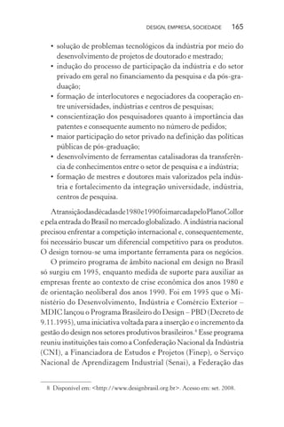 DESIGN, EMPRESA, SOCIEDADE 165
• solução de problemas tecnológicos da indústria por meio do
desenvolvimento de projetos de doutorado e mestrado;
• indução do processo de participação da indústria e do setor
privado em geral no financiamento da pesquisa e da pós-gra-
duação;
• formação de interlocutores e negociadores da cooperação en-
tre universidades, indústrias e centros de pesquisas;
• conscientização dos pesquisadores quanto à importância das
patentes e consequente aumento no número de pedidos;
• maior participação do setor privado na definição das políticas
públicas de pós-graduação;
• desenvolvimento de ferramentas catalisadoras da transferên-
cia de conhecimentos entre o setor de pesquisa e a indústria;
• formação de mestres e doutores mais valorizados pela indús-
tria e fortalecimento da integração universidade, indústria,
centros de pesquisa.
Atransiçãodasdécadasde1980e1990foimarcadapeloPlanoCollor
epelaentradadoBrasilnomercadoglobalizado.Aindústrianacional
precisou enfrentar a competição internacional e, consequentemente,
foi necessário buscar um diferencial competitivo para os produtos.
O design tornou-se uma importante ferramenta para os negócios.
O primeiro programa de âmbito nacional em design no Brasil
só surgiu em 1995, enquanto medida de suporte para auxiliar as
empresas frente ao contexto de crise econômica dos anos 1980 e
de orientação neoliberal dos anos 1990. Foi em 1995 que o Mi-
nistério do Desenvolvimento, Indústria e Comércio Exterior –
MDIC lançou o Programa Brasileiro do Design – PBD (Decreto de
9.11.1995), uma iniciativa voltada para a inserção e o incremento da
gestão do design nos setores produtivos brasileiros.8
Esse programa
reuniu instituições tais como a Confederação Nacional da Indústria
(CNI), a Financiadora de Estudos e Projetos (Finep), o Serviço
Nacional de Aprendizagem Industrial (Senai), a Federação das
8 Disponível em: <http://www.designbrasil.org.br>. Acesso em: set. 2008.
 