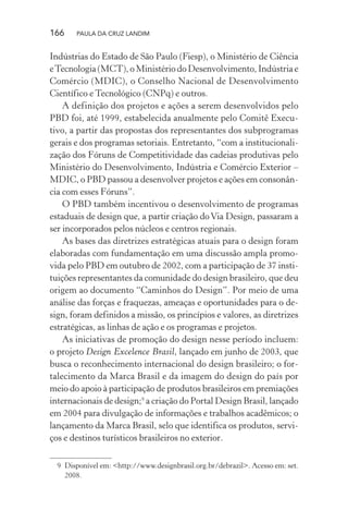 166 PAULA DA CRUZ LANDIM
Indústrias do Estado de São Paulo (Fiesp), o Ministério de Ciência
eTecnologia(MCT),oMinistériodoDesenvolvimento,Indústriae
Comércio (MDIC), o Conselho Nacional de Desenvolvimento
Científico e Tecnológico (CNPq) e outros.
A definição dos projetos e ações a serem desenvolvidos pelo
PBD foi, até 1999, estabelecida anualmente pelo Comitê Execu-
tivo, a partir das propostas dos representantes dos subprogramas
gerais e dos programas setoriais. Entretanto, “com a institucionali-
zação dos Fóruns de Competitividade das cadeias produtivas pelo
Ministério do Desenvolvimento, Indústria e Comércio Exterior –
MDIC, o PBD passou a desenvolver projetos e ações em consonân-
cia com esses Fóruns”.
O PBD também incentivou o desenvolvimento de programas
estaduais de design que, a partir criação doVia Design, passaram a
ser incorporados pelos núcleos e centros regionais.
As bases das diretrizes estratégicas atuais para o design foram
elaboradas com fundamentação em uma discussão ampla promo-
vida pelo PBD em outubro de 2002, com a participação de 37 insti-
tuições representantes da comunidade do design brasileiro, que deu
origem ao documento “Caminhos do Design”. Por meio de uma
análise das forças e fraquezas, ameaças e oportunidades para o de-
sign, foram definidos a missão, os princípios e valores, as diretrizes
estratégicas, as linhas de ação e os programas e projetos.
As iniciativas de promoção do design nesse período incluem:
o projeto Design Excelence Brasil, lançado em junho de 2003, que
busca o reconhecimento internacional do design brasileiro; o for-
talecimento da Marca Brasil e da imagem do design do país por
meio do apoio à participação de produtos brasileiros em premiações
internacionais de design;9
a criação do Portal Design Brasil, lançado
em 2004 para divulgação de informações e trabalhos acadêmicos; o
lançamento da Marca Brasil, selo que identifica os produtos, servi-
ços e destinos turísticos brasileiros no exterior.
9 Disponível em: <http://www.designbrasil.org.br/debrazil>. Acesso em: set.
2008.
 