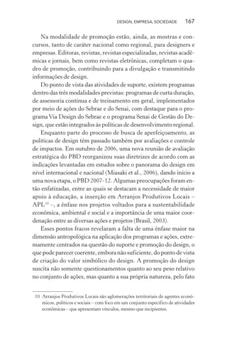 DESIGN, EMPRESA, SOCIEDADE 167
Na modalidade de promoção estão, ainda, as mostras e con-
cursos, tanto de caráter nacional como regional, para designers e
empresas. Editoras, revistas, revistas especializadas, revistas acadê-
micas e jornais, bem como revistas eletrônicas, completam o qua-
dro de promoção, contribuindo para a divulgação e transmitindo
informações de design.
Do ponto de vista das atividades de suporte, existem programas
dentro das três modalidades previstas: programas de curta duração,
de assessoria contínua e de treinamento em geral, implementados
por meio de ações do Sebrae e do Senai, com destaque para o pro-
grama Via Design do Sebrae e o programa Senai de Gestão do De-
sign, que estão integrados às políticas de desenvolvimento regional.
Enquanto parte do processo de busca de aperfeiçoamento, as
políticas de design têm passado também por avaliações e controle
de impactos. Em outubro de 2006, uma nova reunião de avaliação
estratégica do PBD reorganizou suas diretrizes de acordo com as
indicações levantadas em estudos sobre o panorama do design em
nível internacional e nacional (Miasaki et al., 2006), dando início a
uma nova etapa, o PBD 2007-12. Algumas preocupações foram en-
tão enfatizadas, entre as quais se destacam a necessidade de maior
apoio à educação, a inserção em Arranjos Produtivos Locais –
APL10
–, a ênfase nos projetos voltados para a sustentabilidade
econômica, ambiental e social e a importância de uma maior coor-
denação entre as diversas ações e projetos (Brasil, 2003).
Esses pontos fracos revelaram a falta de uma ênfase maior na
dimensão antropológica na aplicação dos programas e ações, extre-
mamente centrados na questão do suporte e promoção do design, o
que pode parecer coerente, embora não suficiente, do ponto de vista
de criação do valor simbólico do design. A promoção do design
suscita não somente questionamentos quanto ao seu peso relativo
no conjunto de ações, mas quanto a sua própria natureza, pelo fato
10 Arranjos Produtivos Locais são aglomerações territoriais de agentes econô-
micos, políticos e sociais – com foco em um conjunto específico de atividades
econômicas – que apresentam vínculos, mesmo que incipientes.
 