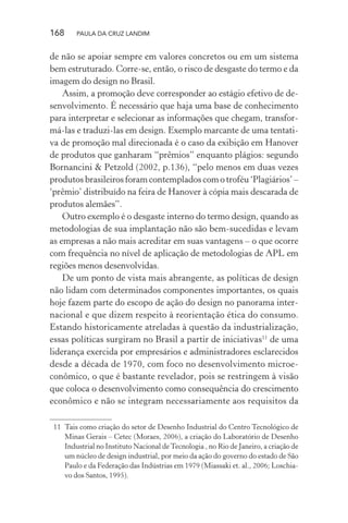 168 PAULA DA CRUZ LANDIM
de não se apoiar sempre em valores concretos ou em um sistema
bem estruturado. Corre-se, então, o risco de desgaste do termo e da
imagem do design no Brasil.
Assim, a promoção deve corresponder ao estágio efetivo de de-
senvolvimento. É necessário que haja uma base de conhecimento
para interpretar e selecionar as informações que chegam, transfor-
má-las e traduzi-las em design. Exemplo marcante de uma tentati-
va de promoção mal direcionada é o caso da exibição em Hanover
de produtos que ganharam “prêmios” enquanto plágios: segundo
Bornancini & Petzold (2002, p.136), “pelo menos em duas vezes
produtos brasileiros foram contemplados com o troféu ‘Plagiários’ –
‘prêmio’ distribuído na feira de Hanover à cópia mais descarada de
produtos alemães”.
Outro exemplo é o desgaste interno do termo design, quando as
metodologias de sua implantação não são bem-sucedidas e levam
as empresas a não mais acreditar em suas vantagens – o que ocorre
com frequência no nível de aplicação de metodologias de APL em
regiões menos desenvolvidas.
De um ponto de vista mais abrangente, as políticas de design
não lidam com determinados componentes importantes, os quais
hoje fazem parte do escopo de ação do design no panorama inter-
nacional e que dizem respeito à reorientação ética do consumo.
Estando historicamente atreladas à questão da industrialização,
essas políticas surgiram no Brasil a partir de iniciativas11
de uma
liderança exercida por empresários e administradores esclarecidos
desde a década de 1970, com foco no desenvolvimento microe-
conômico, o que é bastante revelador, pois se restringem à visão
que coloca o desenvolvimento como consequência do crescimento
econômico e não se integram necessariamente aos requisitos da
11 Tais como criação do setor de Desenho Industrial do Centro Tecnológico de
Minas Gerais – Cetec (Moraes, 2006), a criação do Laboratório de Desenho
Industrial no Instituto Nacional deTecnologia , no Rio de Janeiro, a criação de
um núcleo de design industrial, por meio da ação do governo do estado de São
Paulo e da Federação das Indústrias em 1979 (Miassaki et. al., 2006; Loschia-
vo dos Santos, 1995).
 