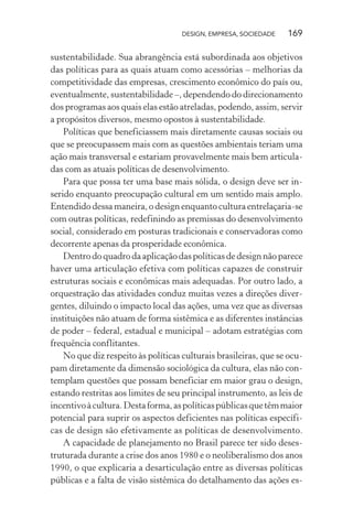 DESIGN, EMPRESA, SOCIEDADE 169
sustentabilidade. Sua abrangência está subordinada aos objetivos
das políticas para as quais atuam como acessórias – melhorias da
competitividade das empresas, crescimento econômico do país ou,
eventualmente, sustentabilidade –, dependendo do direcionamento
dos programas aos quais elas estão atreladas, podendo, assim, servir
a propósitos diversos, mesmo opostos à sustentabilidade.
Políticas que beneficiassem mais diretamente causas sociais ou
que se preocupassem mais com as questões ambientais teriam uma
ação mais transversal e estariam provavelmente mais bem articula-
das com as atuais políticas de desenvolvimento.
Para que possa ter uma base mais sólida, o design deve ser in-
serido enquanto preocupação cultural em um sentido mais amplo.
Entendido dessa maneira, o design enquanto cultura entrelaçaria-se
com outras políticas, redefinindo as premissas do desenvolvimento
social, considerado em posturas tradicionais e conservadoras como
decorrente apenas da prosperidade econômica.
Dentro do quadro da aplicação das políticas de design não parece
haver uma articulação efetiva com políticas capazes de construir
estruturas sociais e econômicas mais adequadas. Por outro lado, a
orquestração das atividades conduz muitas vezes a direções diver-
gentes, diluindo o impacto local das ações, uma vez que as diversas
instituições não atuam de forma sistêmica e as diferentes instâncias
de poder – federal, estadual e municipal – adotam estratégias com
frequência conflitantes.
No que diz respeito às políticas culturais brasileiras, que se ocu-
pam diretamente da dimensão sociológica da cultura, elas não con-
templam questões que possam beneficiar em maior grau o design,
estando restritas aos limites de seu principal instrumento, as leis de
incentivoàcultura.Destaforma,aspolíticaspúblicasquetêmmaior
potencial para suprir os aspectos deficientes nas políticas específi-
cas de design são efetivamente as políticas de desenvolvimento.
A capacidade de planejamento no Brasil parece ter sido deses-
truturada durante a crise dos anos 1980 e o neoliberalismo dos anos
1990, o que explicaria a desarticulação entre as diversas políticas
públicas e a falta de visão sistêmica do detalhamento das ações es-
 