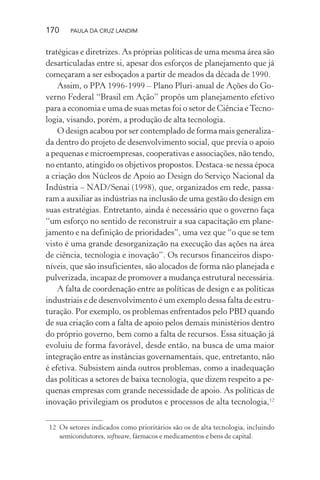 170 PAULA DA CRUZ LANDIM
tratégicas e diretrizes. As próprias políticas de uma mesma área são
desarticuladas entre si, apesar dos esforços de planejamento que já
começaram a ser esboçados a partir de meados da década de 1990.
Assim, o PPA 1996-1999 – Plano Pluri-anual de Ações do Go-
verno Federal “Brasil em Ação” propôs um planejamento efetivo
para a economia e uma de suas metas foi o setor de Ciência eTecno-
logia, visando, porém, a produção de alta tecnologia.
O design acabou por ser contemplado de forma mais generaliza-
da dentro do projeto de desenvolvimento social, que previa o apoio
a pequenas e microempresas, cooperativas e associações, não tendo,
no entanto, atingido os objetivos propostos. Destaca-se nessa época
a criação dos Núcleos de Apoio ao Design do Serviço Nacional da
Indústria – NAD/Senai (1998), que, organizados em rede, passa-
ram a auxiliar as indústrias na inclusão de uma gestão do design em
suas estratégias. Entretanto, ainda é necessário que o governo faça
“um esforço no sentido de reconstruir a sua capacitação em plane-
jamento e na definição de prioridades”, uma vez que “o que se tem
visto é uma grande desorganização na execução das ações na área
de ciência, tecnologia e inovação”. Os recursos financeiros dispo-
níveis, que são insuficientes, são alocados de forma não planejada e
pulverizada, incapaz de promover a mudança estrutural necessária.
A falta de coordenação entre as políticas de design e as políticas
industriais e de desenvolvimento é um exemplo dessa falta de estru-
turação. Por exemplo, os problemas enfrentados pelo PBD quando
de sua criação com a falta de apoio pelos demais ministérios dentro
do próprio governo, bem como a falta de recursos. Essa situação já
evoluiu de forma favorável, desde então, na busca de uma maior
integração entre as instâncias governamentais, que, entretanto, não
é efetiva. Subsistem ainda outros problemas, como a inadequação
das políticas a setores de baixa tecnologia, que dizem respeito a pe-
quenas empresas com grande necessidade de apoio. As políticas de
inovação privilegiam os produtos e processos de alta tecnologia,12
12 Os setores indicados como prioritários são os de alta tecnologia, incluindo
semicondutores, software, fármacos e medicamentos e bens de capital.
 