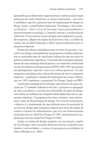 DESIGN, EMPRESA, SOCIEDADE 171
ignorando que as dimensões organizacionais e estéticas da inovação
poderiam em muito beneficiar os setores tradicionais – tais como
o mobiliário, que foi a primeira base de implantação do design no
Brasil. Assim, a atual Política Industrial, Tecnológica e de Comér-
cio Exterior – Pitce e a Lei de Inovação visam principalmente o
desenvolvimento tecnológico, a inserção externa e a modernização
industrial. Os incentivos fiscais atingem principalmente as gran-
des empresas, adeptas do regime fiscal de lucro real, e as linhas de
crédito são de difícil obtenção e difícil operacionalização para as
pequenas empresas.
Dentro dos planos estratégicos mais recentes do governo, o in-
centivo ao design, principalmente nas pequenas e médias empresas,
tem se articulado mais de uma forma indireta do que por meio de
políticas industriais específicas. A inserção das estratégias regionais
dentro de uma estratégia federal passou a ser mais bem estruturada
no que diz respeito ao design a partir do PPA 2000-2003, que propôs
um planejamento regional e uma nova cultura gerencial. Um dos
programas estratégicos foi o desenvolvimento de micro e pequenas
empresas – ampliando a atuação de instituições tais como o Sebrae,
que em 2002 implantou o programa Via Design, ligado ao PBD.
A principal estratégia doVia Design, uma tentativa de ação con-
junta nas 27 unidades federativas do país, é promover a agregação
de valor a produtos e a serviços por intermédio de ações de design,
com ênfase na melhoria da competitividade global das micro e pe-
quenas empresas. O programa tem duas vertentes, uma estrutu-
rante, outra de disseminação do design. Na vertente estruturante,
o objetivo é a implantação de uma infraestrutura de prestação de
serviços de design para a pequena empresa por meio da criação de
centros e núcleos de infraestrutura, que teve um financiamento
inicial previsto no edital Via Design 01/2002, posteriormente am-
pliado por meio do editalVia Design 02/2005.
Assim, os centros de design surgiram, em sua maioria, a partir
do Via Design e têm assumido diferentes formas, podendo estar
ligados a universidades, a centros de pesquisa ou a entidades de
classe (Miasaki et al., 2006).
 