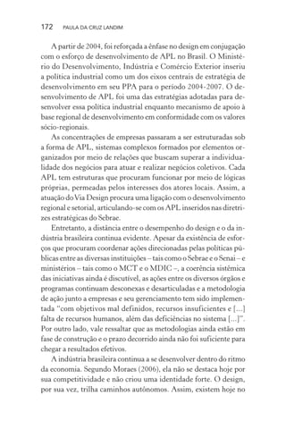 172 PAULA DA CRUZ LANDIM
A partir de 2004, foi reforçada a ênfase no design em conjugação
com o esforço de desenvolvimento de APL no Brasil. O Ministé-
rio do Desenvolvimento, Indústria e Comércio Exterior inseriu
a política industrial como um dos eixos centrais de estratégia de
desenvolvimento em seu PPA para o período 2004-2007. O de-
senvolvimento de APL foi uma das estratégias adotadas para de-
senvolver essa política industrial enquanto mecanismo de apoio à
base regional de desenvolvimento em conformidade com os valores
sócio-regionais.
As concentrações de empresas passaram a ser estruturadas sob
a forma de APL, sistemas complexos formados por elementos or-
ganizados por meio de relações que buscam superar a individua-
lidade dos negócios para atuar e realizar negócios coletivos. Cada
APL tem estruturas que procuram funcionar por meio de lógicas
próprias, permeadas pelos interesses dos atores locais. Assim, a
atuação doVia Design procura uma ligação com o desenvolvimento
regional e setorial, articulando-se com os APL inseridos nas diretri-
zes estratégicas do Sebrae.
Entretanto, a distância entre o desempenho do design e o da in-
dústria brasileira continua evidente. Apesar da existência de esfor-
ços que procuram coordenar ações direcionadas pelas políticas pú-
blicas entre as diversas instituições – tais como o Sebrae e o Senai – e
ministérios – tais como o MCT e o MDIC –, a coerência sistêmica
das iniciativas ainda é discutível, as ações entre os diversos órgãos e
programas continuam desconexas e desarticuladas e a metodologia
de ação junto a empresas e seu gerenciamento tem sido implemen-
tada “com objetivos mal definidos, recursos insuficientes e [...]
falta de recursos humanos, além das deficiências no sistema [...]”.
Por outro lado, vale ressaltar que as metodologias ainda estão em
fase de construção e o prazo decorrido ainda não foi suficiente para
chegar a resultados efetivos.
A indústria brasileira continua a se desenvolver dentro do ritmo
da economia. Segundo Moraes (2006), ela não se destaca hoje por
sua competitividade e não criou uma identidade forte. O design,
por sua vez, trilha caminhos autônomos. Assim, existem hoje no
 