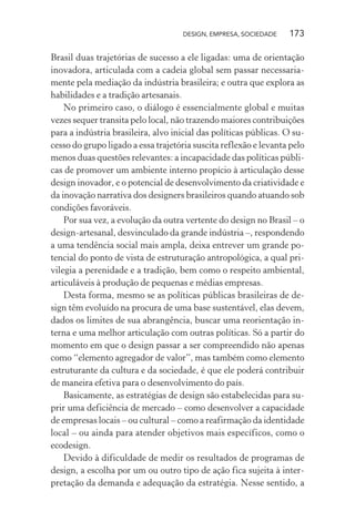 DESIGN, EMPRESA, SOCIEDADE 173
Brasil duas trajetórias de sucesso a ele ligadas: uma de orientação
inovadora, articulada com a cadeia global sem passar necessaria-
mente pela mediação da indústria brasileira; e outra que explora as
habilidades e a tradição artesanais.
No primeiro caso, o diálogo é essencialmente global e muitas
vezes sequer transita pelo local, não trazendo maiores contribuições
para a indústria brasileira, alvo inicial das políticas públicas. O su-
cesso do grupo ligado a essa trajetória suscita reflexão e levanta pelo
menos duas questões relevantes: a incapacidade das políticas públi-
cas de promover um ambiente interno propício à articulação desse
design inovador, e o potencial de desenvolvimento da criatividade e
da inovação narrativa dos designers brasileiros quando atuando sob
condições favoráveis.
Por sua vez, a evolução da outra vertente do design no Brasil – o
design-artesanal, desvinculado da grande indústria –, respondendo
a uma tendência social mais ampla, deixa entrever um grande po-
tencial do ponto de vista de estruturação antropológica, a qual pri-
vilegia a perenidade e a tradição, bem como o respeito ambiental,
articuláveis à produção de pequenas e médias empresas.
Desta forma, mesmo se as políticas públicas brasileiras de de-
sign têm evoluído na procura de uma base sustentável, elas devem,
dados os limites de sua abrangência, buscar uma reorientação in-
terna e uma melhor articulação com outras políticas. Só a partir do
momento em que o design passar a ser compreendido não apenas
como “elemento agregador de valor”, mas também como elemento
estruturante da cultura e da sociedade, é que ele poderá contribuir
de maneira efetiva para o desenvolvimento do país.
Basicamente, as estratégias de design são estabelecidas para su-
prir uma deficiência de mercado – como desenvolver a capacidade
de empresas locais – ou cultural – como a reafirmação da identidade
local – ou ainda para atender objetivos mais específicos, como o
ecodesign.
Devido à dificuldade de medir os resultados de programas de
design, a escolha por um ou outro tipo de ação fica sujeita à inter-
pretação da demanda e adequação da estratégia. Nesse sentido, a
 