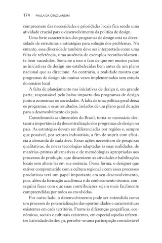 174 PAULA DA CRUZ LANDIM
compreensão das necessidades e prioridades locais fica sendo uma
atividade crucial para o desenvolvimento da política de design.
Uma forte característica dos programas de design está na diver-
sidade de estruturas e estratégias para solução dos problemas. No
entanto, essa diversidade também deve ser interpretada como uma
falta de referência, uma ausência de exemplos reconhecidamen-
te bem-sucedidos. Soma-se a isso o fato de que em muitos países
as iniciativas de design são estabelecidas bem antes de um plano
nacional que as direcione. Ao contrário, a realidade mostra que
programas de design são muitas vezes implementados sem estudo
do cenário local.
A falta de planejamento nas iniciativas de design é, em grande
parte, responsável pelo baixo impacto dos programas de design
junto a economias ou sociedades. A falta de uma política geral deixa
os programas, e seus resultados, isolados de um plano geral de ação
para o desenvolvimento do país.
Considerando as dimensões do Brasil, torna-se necessário des-
tacar a importância da descentralização dos programas de design no
país. As estratégias devem ser diferenciadas por regiões e, sempre
que possível, por setores industriais, a fim de suprir com eficá-
cia a demanda de cada área. Essas ações necessitam de pesquisas
qualitativas, de novas tecnologias adaptadas às suas realidades, de
matérias-primas alternativas e de metodologias apropriadas aos
processos de produção, que dinamizem as atividades e habilitações
locais sem alterá-las em sua essência. Dessa forma, o designer que
estiver comprometido com a cultura regional e com esses processos
produtivos terá um papel importante em seu desenvolvimento,
pois, além da formação acadêmica e do conhecimento técnico, con-
seguirá fazer com que suas contribuições sejam mais facilmente
compreendidas por todos os envolvidos.
Por outro lado, o desenvolvimento pode ser entendido como
um processo de potencialização das oportunidades e características
existentes em cada território. Frente às diferenças geográficas, eco-
nômicas, sociais e culturais existentes, em especial aquelas referen-
tes à atividade do design, percebe-se uma participação considerável
 