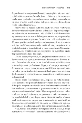 DESIGN, EMPRESA, SOCIEDADE 175
de profissionais comprometidos com suas regiões, não só contri-
buindo efetivamente na formulação de políticas que visem destacar
e valorizar a produção e os produtos, como também contemplando
em seus projetos as influências culturais e as especificidades da
região onde estão inseridos.
Motivado pela necessidade de discutir questões relativas ao
desenvolvimento descentralizado e a identidade da produção regio-
nal, foi criado, em novembro de 1996, o PBD. A iniciativa envolveu
alguns conjuntos de autoridades governamentais, empresários,
representantes dos segmentos da sociedade civil, instituições aca-
dêmicas, profissionais de design e outras áreas afins e teve como
objetivo qualificar a exportação nacional, mais propriamente o
produto brasileiro, visando torná-lo mais competitivo. Como con-
sequência, sua criação suscitou o surgimento, em quase todo o país,
de programas estaduais de design.
Dentro dessa perspectiva, os programas foram catalisadores
de conversas e de ações e promoveram discussões em diversos ní-
veis. Essa atividade, além de ter possibilitado a identificação de
um contingente de profissionais disposto a “arregaçar as mangas”
de forma até ousada e contundente, sensibilizou as autoridades
e a cadeia produtiva brasileira no sentido de perceber a atividade
de design como economicamente necessária e estrategicamente
indispensável.
Mesmo tendo consciência de que, do ponto de vista dos resul-
tados consolidados pelas entidades envolvidas, as ações empreen-
didas pelo programa nacional e seus similares estaduais tenham
sido modestas, pode-se constatar que desencadearam o início de um
movimento descentralizador dos diferentes participantes da cadeia
produtiva nacional, cuja essência expressa-se no reforço das caracte-
rísticasehabilidadesespecíficasenamanifestaçãodaculturadecada
local, contrapondo-se, mesmo que timidamente, ao traço histórico
de conservadorismo manifesto na ênfase até então posta somente
na ampliação e no fortalecimento dos centros mais desenvolvidos.
Hoje, mesmo com enormes distorções e simplificações, o design
é uma atividade reconhecida como fundamental para quem procura
 