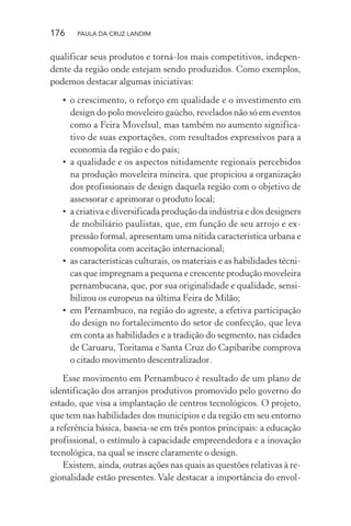 176 PAULA DA CRUZ LANDIM
qualificar seus produtos e torná-los mais competitivos, indepen-
dente da região onde estejam sendo produzidos. Como exemplos,
podemos destacar algumas iniciativas:
• o crescimento, o reforço em qualidade e o investimento em
design do polo moveleiro gaúcho, revelados não só em eventos
como a Feira Movelsul, mas também no aumento significa-
tivo de suas exportações, com resultados expressivos para a
economia da região e do país;
• a qualidade e os aspectos nitidamente regionais percebidos
na produção moveleira mineira, que propiciou a organização
dos profissionais de design daquela região com o objetivo de
assessorar e aprimorar o produto local;
• a criativa e diversificada produção da indústria e dos designers
de mobiliário paulistas, que, em função de seu arrojo e ex-
pressão formal, apresentam uma nítida característica urbana e
cosmopolita com aceitação internacional;
• as características culturais, os materiais e as habilidades técni-
cas que impregnam a pequena e crescente produção moveleira
pernambucana, que, por sua originalidade e qualidade, sensi-
bilizou os europeus na última Feira de Milão;
• em Pernambuco, na região do agreste, a efetiva participação
do design no fortalecimento do setor de confecção, que leva
em conta as habilidades e a tradição do segmento, nas cidades
de Caruaru, Toritama e Santa Cruz do Capibaribe comprova
o citado movimento descentralizador.
Esse movimento em Pernambuco é resultado de um plano de
identificação dos arranjos produtivos promovido pelo governo do
estado, que visa a implantação de centros tecnológicos. O projeto,
que tem nas habilidades dos municípios e da região em seu entorno
a referência básica, baseia-se em três pontos principais: a educação
profissional, o estímulo à capacidade empreendedora e a inovação
tecnológica, na qual se insere claramente o design.
Existem, ainda, outras ações nas quais as questões relativas à re-
gionalidade estão presentes. Vale destacar a importância do envol-
 