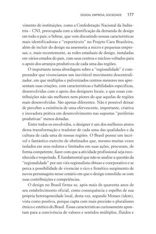 DESIGN, EMPRESA, SOCIEDADE 177
vimento de instituições, como a Confederação Nacional da Indús-
tria – CNI, preocupada com a identificação da demanda de design
em todo o país; o Sebrae, que vem discutindo nossas características
mais identificadoras e “exportáveis” no Projeto Cara Brasileira,
além de incluir do design na assessoria a micro e pequenas empre-
sas; e, mais recentemente, as redes estaduais de design, instaladas
em vários estados do país, com seus centros e núcleos voltados para
o apoio dos arranjos produtivos de cada uma das regiões.
O importante nessa abordagem sobre a “regionalidade” é com-
preender que vivenciamos um inevitável movimento descentrali-
zador, em que múltiplos e pulverizados centros menores nos apre-
sentam suas criações, com características e habilidades específicas,
desenvolvidas com o apoio dos designers locais, e que essas con-
tribuições não são melhores nem piores do que aquelas de regiões
mais desenvolvidas. São apenas diferentes. Não é possível deixar
de perceber a existência de uma efervescente, importante, criativa
e inovadora prática em desenvolvimento nas supostas “periferias
produtivas” menos dotadas.
Entre todos os envolvidos, o designer é um dos melhores atores
dessa transformação e tradutor de cada uma das qualidades e da
cultura de cada uma de nossas regiões. O Brasil possui um incrí-
vel e fantástico exército de obstinados que, mesmo muitas vezes
isolados em seus redutos e limitados em suas ações, procuram, de
forma competente, fazer com que a atividade profissional seja reco-
nhecida e respeitada. É fundamental que não se analise a questão da
“regionalidade” por um viés regionalista obtuso e coorporativo e se
perca a possibilidade de vivenciar o rico e frenético surgimento de
novos personagens nesse cenário em que o design consolida-se com
suas contribuições e competências.
O design no Brasil firma-se, após mais de quarenta anos de
seu estabelecimento oficial, como consequência e espelho de sua
própria heterogeneidade local, desta vez, segundo Moraes (idem),
vista como positiva, porque capta com mais precisão o pluralismo
étnico e estético do Brasil. Essas características curiosamente apon-
tam para a convivência de valores e sentidos múltiplos, fluidos e
 