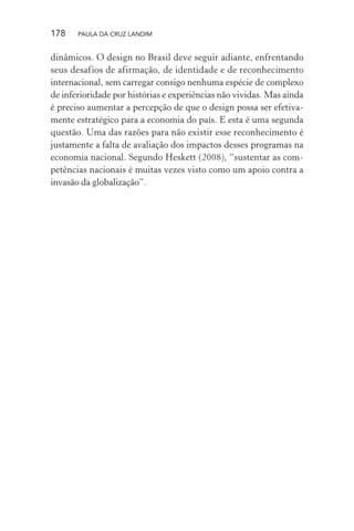 178 PAULA DA CRUZ LANDIM
dinâmicos. O design no Brasil deve seguir adiante, enfrentando
seus desafios de afirmação, de identidade e de reconhecimento
internacional, sem carregar consigo nenhuma espécie de complexo
de inferioridade por histórias e experiências não vividas. Mas ainda
é preciso aumentar a percepção de que o design possa ser efetiva-
mente estratégico para a economia do país. E esta é uma segunda
questão. Uma das razões para não existir esse reconhecimento é
justamente a falta de avaliação dos impactos desses programas na
economia nacional. Segundo Heskett (2008), “sustentar as com-
petências nacionais é muitas vezes visto como um apoio contra a
invasão da globalização”.
 