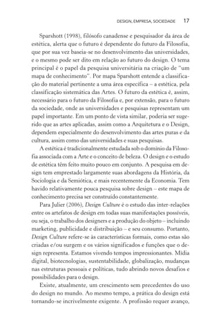 DESIGN, EMPRESA, SOCIEDADE 17
Sparshott (1998), filósofo canadense e pesquisador da área de
estética, alerta que o futuro é dependente do futuro da Filosofia,
que por sua vez baseia-se no desenvolvimento das universidades,
e o mesmo pode ser dito em relação ao futuro do design. O tema
principal é o papel da pesquisa universitária na criação de “um
mapa de conhecimento”. Por mapa Sparshott entende a classifica-
ção do material pertinente a uma área específica – a estética, pela
classificação sistemática das Artes. O futuro da estética é, assim,
necessário para o futuro da Filosofia e, por extensão, para o futuro
da sociedade, onde as universidades e pesquisas representam um
papel importante. Em um ponto de vista similar, poderia ser suge-
rido que as artes aplicadas, assim como a Arquitetura e o Design,
dependem especialmente do desenvolvimento das artes puras e da
cultura, assim como das universidades e suas pesquisas.
A estética é tradicionalmente estudada sob o domínio da Filoso-
fia associada com a Arte e o conceito de beleza. O design e o estudo
de estética têm feito muito pouco em conjunto. A pesquisa em de-
sign tem emprestado largamente suas abordagens da História, da
Sociologia e da Semiótica, e mais recentemente da Economia. Tem
havido relativamente pouca pesquisa sobre design – este mapa de
conhecimento precisa ser construído constantemente.
Para Julier (2006), Design Culture é o estudo das inter-relações
entre os artefatos de design em todas suas manifestações possíveis,
ou seja, o trabalho dos designers e a produção do objeto – incluindo
marketing, publicidade e distribuição – e seu consumo. Portanto,
Design Culture refere-se às características formais, como estas são
criadas e/ou surgem e os vários significados e funções que o de-
sign representa. Estamos vivendo tempos impressionantes. Mídia
digital, biotecnologias, sustentabilidade, globalização, mudanças
nas estruturas pessoais e políticas, tudo abrindo novos desafios e
possibilidades para o design.
Existe, atualmente, um crescimento sem precedentes do uso
do design no mundo. Ao mesmo tempo, a prática do design está
tornando-se incrivelmente exigente. A profissão requer avanço,
 