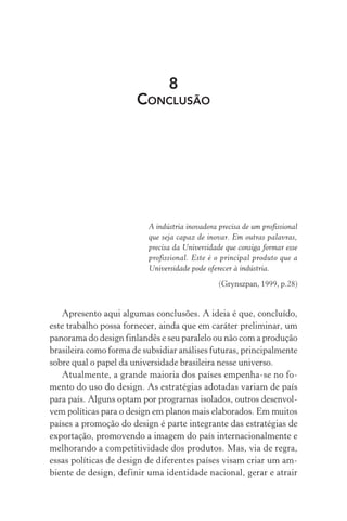 8
CONCLUSÃO
A indústria inovadora precisa de um profissional
que seja capaz de inovar. Em outras palavras,
precisa da Universidade que consiga formar esse
profissional. Este é o principal produto que a
Universidade pode oferecer à indústria.
(Grynszpan, 1999, p.28)
Apresento aqui algumas conclusões. A ideia é que, concluído,
este trabalho possa fornecer, ainda que em caráter preliminar, um
panorama do design finlandês e seu paralelo ou não com a produção
brasileira como forma de subsidiar análises futuras, principalmente
sobre qual o papel da universidade brasileira nesse universo.
Atualmente, a grande maioria dos países empenha-se no fo-
mento do uso do design. As estratégias adotadas variam de país
para país. Alguns optam por programas isolados, outros desenvol-
vem políticas para o design em planos mais elaborados. Em muitos
países a promoção do design é parte integrante das estratégias de
exportação, promovendo a imagem do país internacionalmente e
melhorando a competitividade dos produtos. Mas, via de regra,
essas políticas de design de diferentes países visam criar um am-
biente de design, definir uma identidade nacional, gerar e atrair
 
