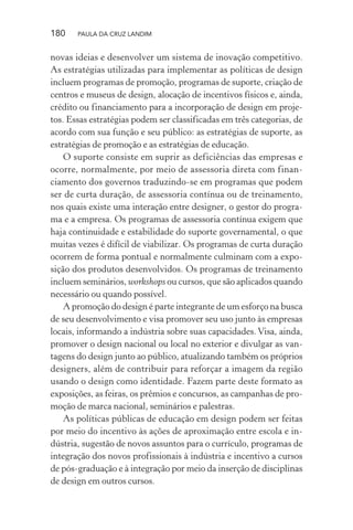 180 PAULA DA CRUZ LANDIM
novas ideias e desenvolver um sistema de inovação competitivo.
As estratégias utilizadas para implementar as políticas de design
incluem programas de promoção, programas de suporte, criação de
centros e museus de design, alocação de incentivos físicos e, ainda,
crédito ou financiamento para a incorporação de design em proje-
tos. Essas estratégias podem ser classificadas em três categorias, de
acordo com sua função e seu público: as estratégias de suporte, as
estratégias de promoção e as estratégias de educação.
O suporte consiste em suprir as deficiências das empresas e
ocorre, normalmente, por meio de assessoria direta com finan-
ciamento dos governos traduzindo-se em programas que podem
ser de curta duração, de assessoria contínua ou de treinamento,
nos quais existe uma interação entre designer, o gestor do progra-
ma e a empresa. Os programas de assessoria contínua exigem que
haja continuidade e estabilidade do suporte governamental, o que
muitas vezes é difícil de viabilizar. Os programas de curta duração
ocorrem de forma pontual e normalmente culminam com a expo-
sição dos produtos desenvolvidos. Os programas de treinamento
incluem seminários, workshops ou cursos, que são aplicados quando
necessário ou quando possível.
A promoção do design é parte integrante de um esforço na busca
de seu desenvolvimento e visa promover seu uso junto às empresas
locais, informando a indústria sobre suas capacidades. Visa, ainda,
promover o design nacional ou local no exterior e divulgar as van-
tagens do design junto ao público, atualizando também os próprios
designers, além de contribuir para reforçar a imagem da região
usando o design como identidade. Fazem parte deste formato as
exposições, as feiras, os prêmios e concursos, as campanhas de pro-
moção de marca nacional, seminários e palestras.
As políticas públicas de educação em design podem ser feitas
por meio do incentivo às ações de aproximação entre escola e in-
dústria, sugestão de novos assuntos para o currículo, programas de
integração dos novos profissionais à indústria e incentivo a cursos
de pós-graduação e à integração por meio da inserção de disciplinas
de design em outros cursos.
 