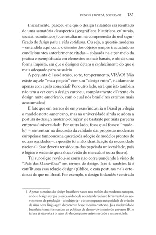 DESIGN, EMPRESA, SOCIEDADE 181
Inicialmente, pareceu-me que o design finlandês era resultado
de uma somatória de aspectos (geográficos, históricos, culturais,
sociais, econômicos) que resultaram na compreensão do real signi-
ficado do design para a vida cotidiana. Ou seja, a questão moderna
– entendida aqui como o desenho dos objetos sempre traduzindo as
condicionantes anteriormente citadas – colocada na e por meio da
prática e exemplificada em elementos os mais banais, e não de uma
forma imposta, em que o designer detém o conhecimento do que é
mais adequado para o usuário.
A pergunta é: isso é acaso, sorte, temperamento, VISÃO? Não
existe aquele “mau projeto” com um “design ruim”, nitidamente
apenas com apelo comercial? Por outro lado, será que isto também
não tem a ver com o design europeu, completamente diferente do
design norte-americano, com o qual nós brasileiros estamos mais
acostumados?
É fato que em termos de empresas/indústria o Brasil privilegia
o modelo norte-americano, mas na universidade ainda se adota a
postura do design moderno europeu1
e é bastante pontual a parceria
empresa/universidade. Por outro lado, fosse qual fosse o “mode-
lo” – sem entrar na discussão da validade das propostas modernas
europeias e tampouco na questão da adoção de modelos prontos de
outras realidades –, a questão foi a não identificação da necessidade
nacional. Esse deveria ter sido um dos papéis da universidade, pois
é lógico e evidente que a ótica/visão do mercado é outra (lucro).
Tal suposição revelou-se como não correspondendo à visão de
“País das Maravilhas” em termos de design. Isto é, também lá é
conflituosa essa relação design/público, e com posturas mais orto-
doxas do que no Brasil. Por exemplo, o design finlandês é centrado
1 Apenas o ensino do design brasileiro nasce nos moldes do moderno europeu,
onde o design surgiu da necessidade de se entender o novo ferramental, os no-
vos meios de produção – a indústria – e a consequente necessidade de criação
de uma nova linguagem decorrente desse mesmo contexto. Já a modernidade
brasileira toma forma com as políticas de desenvolvimento do governo JK, e
talvez já seja esta a origem do descompasso entre mercado e universidade.
 
