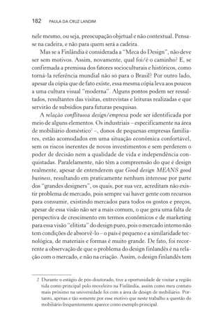 182 PAULA DA CRUZ LANDIM
nele mesmo, ou seja, preocupação objetual e não contextual. Pensa-
se na cadeira, e não para quem será a cadeira.
Mas se a Finlândia é considerada a “Meca do Design”, não deve
ser sem motivos. Assim, novamente, qual foi/é o caminho? E, se
confirmada a premissa dos fatores socioculturais e históricos, como
torná-la referência mundial não só para o Brasil? Por outro lado,
apesar da cópia que de fato existe, essa mesma cópia leva aos poucos
a uma cultura visual “moderna”. Alguns pontos podem ser ressal-
tados, resultantes das visitas, entrevistas e leituras realizadas e que
servirão de subsídios para futuras pesquisas.
A relação conflituosa design/empresa pode ser identificada por
meio de alguns elementos. Os industriais – especificamente na área
de mobiliário doméstico2
–, donos de pequenas empresas familia-
res, estão acomodados em uma situação econômica confortável,
sem os riscos inerentes de novos investimentos e sem perderem o
poder de decisão nem a qualidade de vida e independência con-
quistadas. Paralelamente, não têm a compreensão do que é design
realmente, apesar de entenderem que Good design MEANS good
business, resultando em praticamente nenhum interesse por parte
dos “grandes designers”, os quais, por sua vez, acreditam não exis-
tir problema de mercado, pois sempre vai haver gente com recursos
para consumir, existindo mercados para todos os gostos e preços,
apesar de essa visão não ser a mais comum, o que gera uma falta de
perspectiva de crescimento em termos econômicos e de marketing
para essa visão “elitista” do design puro, pois o mercado interno não
tem condições de absorvê-lo – o país é pequeno e a similaridade tec-
nológica, de materiais e formas é muito grande. De fato, foi recor-
rente a observação de que o problema do design finlandês é na rela-
ção com o mercado, e não na criação. Assim, o design finlandês tem
2 Durante o estágio de pós-doutorado, tive a oportunidade de visitar a região
tida como principal polo moveleiro na Finlândia, assim como meu contato
mais próximo na universidade foi com a área de design de mobiliário. Por-
tanto, apenas e tão somente por esse motivo que neste trabalho a questão do
mobiliário frequentemente aparece como exemplo principal.
 