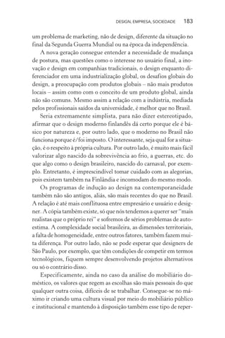 DESIGN, EMPRESA, SOCIEDADE 183
um problema de marketing, não de design, diferente da situação no
final da Segunda Guerra Mundial ou na época da independência.
A nova geração consegue entender a necessidade de mudança
de postura, mas questões como o interesse no usuário final, a ino-
vação e design em companhias tradicionais, o design enquanto di-
ferenciador em uma industrialização global, os desafios globais do
design, a preocupação com produtos globais – não mais produtos
locais – assim como com o conceito de um produto global, ainda
não são comuns. Mesmo assim a relação com a indústria, mediada
pelos profissionais saídos da universidade, é melhor que no Brasil.
Seria extremamente simplista, para não dizer estereotipado,
afirmar que o design moderno finlandês dá certo porque ele é bá-
sico por natureza e, por outro lado, que o moderno no Brasil não
funciona porque é/foi imposto. O interessante, seja qual for a situa-
ção, é o respeito à própria cultura. Por outro lado, é muito mais fácil
valorizar algo nascido da sobrevivência ao frio, a guerras, etc. do
que algo como o design brasileiro, nascido do carnaval, por exem-
plo. Entretanto, é imprescindível tomar cuidado com as alegorias,
pois existem também na Finlândia e incomodam do mesmo modo.
Os programas de indução ao design na contemporaneidade
também não são antigos, aliás, são mais recentes do que no Brasil.
A relação é até mais conflituosa entre empresário e usuário e desig-
ner. A cópia também existe, só que nós tendemos a querer ser “mais
realistas que o próprio rei” e sofremos de sérios problemas de auto-
estima. A complexidade social brasileira, as dimensões territoriais,
a falta de homogeneidade, entre outros fatores, também fazem mui-
ta diferença. Por outro lado, não se pode esperar que designers de
São Paulo, por exemplo, que têm condições de competir em termos
tecnológicos, fiquem sempre desenvolvendo projetos alternativos
ou só o contrário disso.
Especificamente, ainda no caso da análise do mobiliário do-
méstico, os valores que regem as escolhas são mais pessoais do que
qualquer outra coisa, difíceis de se trabalhar. Consegue-se no má-
ximo ir criando uma cultura visual por meio do mobiliário público
e institucional e mantendo à disposição também esse tipo de reper-
 
