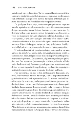 184 PAULA DA CRUZ LANDIM
tório formal para o doméstico. Talvez uma saída seja desmistificar
o discurso moderno no sentido purista/pejorativo, a modernidade
real, entender o design como cultura de massa, entender qual é o
papel decisório da universidade nesse complexo universo.
De qualquer forma, aqui, como em qualquer outro lugar no
mundo, a práxis antecede a academia, e especificamente no caso do
design, seu ensino formal é ainda bastante recente, o que nos faz
debruçar sobre essas questões sem o distanciamento histórico às
vezes tão necessário para um julgamento idôneo. E ainda, e como
consequência, o ensino do design é analisado sob a ótica de outras
áreas do conhecimento. Por outro lado, alguns teóricos reivindicam
políticas diferenciadas para países em desenvolvimento devido à
necessidade de se contemplar mais diretamente as causas sociais.
O sistema brasileiro é caracterizado por um grande e variado
número de iniciativas, muitas delas com curta existência, sendo os
recursos para manutenção dessas iniciativas provenientes princi-
palmente do governo. Em contraste, algumas organizações priva-
das, sem fins lucrativos (por exemplo, o Sebrae, o Senai e a Fede-
ração das Indústrias), fornecem grande parte dos investimentos de
design no país. Associações profissionais também são importantes
instituições nesse sistema de promoção do design no Brasil.
Nas experiências em que se têm conhecimento da parceria em-
presa/universidade na área de design, ambas as partes mostram
grande entusiasmo com a potencialidade do uso dos resultados na
otimização de processos, no lançamento de novos produtos e na
diminuição de custos, contribuindo para o aumento da competi-
tividade das empresas. Incrementando cada vez mais o diálogo
entre empresários, presidentes de sindicatos, pesquisadores e pro-
fessores universitários, no sentido de identificar temas de pesquisa
de interesse comum, o resultado final seria a formação de redes,
o fortalecimento da interação universidade/empresa, a prática da
negociação de projetos e o conhecimento das demandas das indús-
trias e do potencial de nossas universidades e centros de pesquisas.
Além disto, seria importante um processo de mudança das políticas
públicas incluindo maior participação do setor privado no financia-
 