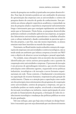 DESIGN, EMPRESA, SOCIEDADE 185
mento da pesquisa nos moldes já praticados nos países desenvolvi-
dos. Esse tipo de iniciativa poderia ser um catalisador do processo
de aproximação das empresas com as universidades e centros de
pesquisa dentro do conceito de gestão do conhecimento. Isso per-
mitiria aos alunos adquirir experiência acadêmica e maturidade na
área da pesquisa aliada à experiência empresarial suficientemente
longa e interessante para que consigam rapidamente um trabalho
assim que se formassem. Desta forma, as pesquisas desenvolvidas
poderiam conduzir a resultados aplicáveis nas empresas, as equipes
dos laboratórios universitários aprenderiam a trabalhar afinados
com a cultura industrial e dando continuidade às parcerias após o
fim dos projetos, e por fim, mas não menos importante, os alunos
estariam mais bem inseridos no mundo das empresas.
Entretanto,noBrasilaindaémuitoreduzidoonúmerodecoope-
rações de empresas com universidades e centros tecnológicos, não se
tendo ainda um ambiente que induza a empresa a investir em P&D
com o objetivo de absorver novas tecnologias e pessoal capacitado.
Na verdade, essas colocações vêm ao encontro das necessidades
identificadas por vários autores preocupados com a questão da
cooperação entre universidades e empresas. O processo de inovação
é um processo de aprendizagem interativo, que envolve intensas
articulações entre diferentes agentes, requerendo novas políticas
industriais, tecnológicas e de inovação e novos formatos organi-
zacionais em rede. Nesse contexto, é fundamental o investimento
na capacitação de recursos humanos, responsáveis pela geração do
conhecimento. Chama-se a atenção para a capacitação como sendo
um dos principais eixos estruturantes dos programas de cooperação
entre universidades, centros de pesquisa e empresas, em que os
resultados podem ser muito amplos, envolvendo a intensificação
da inovação tecnológica na indústria, maior participação do setor
privado no financiamento da pesquisa, a formação de redes de co-
nhecimento tecnológico e mudanças das políticas públicas no setor
de pós-graduação.
Sob esse enfoque, para que haja uma evolução no design brasi-
leiro é necessário que este seja alimentado por um desenvolvimento
 