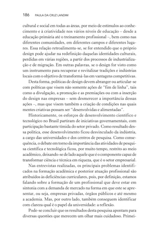 186 PAULA DA CRUZ LANDIM
cultural e social em todas as áreas, por meio de estímulos ao conhe-
cimento e à criatividade nos vários níveis de educação – desde a
educação primária até o treinamento profissional –, bem como nas
diferentes comunidades, em diferentes campos e diferentes luga-
res. Essa relação retroalimenta-se, se for entendido que o próprio
design pode ajudar na redefinição daquelas identidades culturais,
perdidas em várias regiões, a partir dos processos de industrializa-
ção e de migração. Em outras palavras, se o design for visto como
um instrumento para recuperar e revitalizar tradições e indústrias
locais com o objetivo de transformá-las em vantagens competitivas.
Desta forma, políticas de design devem abranger ou articular-se
com políticas que visem não somente ações de “fim de linha”, tais
como a divulgação, a promoção e as premiações ou com a inserção
do design nas empresas – sem desmerecer a importância dessas
ações –, mas que visem também a criação de condições nas quais
mentes criativas possam ser “desenvolvidas e alimentadas”.
Historicamente, os esforços de desenvolvimento científico e
tecnológico no Brasil partiram de iniciativas governamentais, com
participação bastante tímida do setor privado. Como resultado des-
sa política, esse desenvolvimento ficou desvinculado da indústria,
a cargo das universidades e dos centros de pesquisa. Como conse-
quência, o debate em torno da importância das atividades de pesqui-
sa científica e tecnológica ficou, por muito tempo, restrito ao meio
acadêmico, deixando-se de lado aquele que é o componente capaz de
transformar ciência e técnica em riqueza, que é o setor empresarial.
Nas entrevistas realizadas, os principais problemas identifi-
cados na formação acadêmica e posterior atuação profissional são
atribuídos às deficiências curriculares, pois, por definição, estamos
falando sobre a formação de um profissional que deve estar em
sintonia com a demanda de mercado na forma em que este se apre-
sentar, ou seja, empresas privadas, órgãos públicos e até mesmo
a academia. Mas, por outro lado, também conseguem identificar
com clareza qual é o papel da universidade: a reflexão.
Pode-se concluir que os resultados desta pesquisa apontam para
diversas questões que merecem um olhar mais cuidadoso. Primei-
 