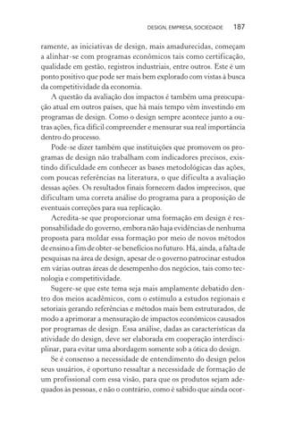 DESIGN, EMPRESA, SOCIEDADE 187
ramente, as iniciativas de design, mais amadurecidas, começam
a alinhar-se com programas econômicos tais como certificação,
qualidade em gestão, registros industriais, entre outros. Este é um
ponto positivo que pode ser mais bem explorado com vistas à busca
da competitividade da economia.
A questão da avaliação dos impactos é também uma preocupa-
ção atual em outros países, que há mais tempo vêm investindo em
programas de design. Como o design sempre acontece junto a ou-
tras ações, fica difícil compreender e mensurar sua real importância
dentro do processo.
Pode-se dizer também que instituições que promovem os pro-
gramas de design não trabalham com indicadores precisos, exis-
tindo dificuldade em conhecer as bases metodológicas das ações,
com poucas referências na literatura, o que dificulta a avaliação
dessas ações. Os resultados finais fornecem dados imprecisos, que
dificultam uma correta análise do programa para a proposição de
eventuais correções para sua replicação.
Acredita-se que proporcionar uma formação em design é res-
ponsabilidade do governo, embora não haja evidências de nenhuma
proposta para moldar essa formação por meio de novos métodos
deensinoafimdeobter-sebenefíciosnofuturo.Há,ainda,afaltade
pesquisas na área de design, apesar de o governo patrocinar estudos
em várias outras áreas de desempenho dos negócios, tais como tec-
nologia e competitividade.
Sugere-se que este tema seja mais amplamente debatido den-
tro dos meios acadêmicos, com o estímulo a estudos regionais e
setoriais gerando referências e métodos mais bem estruturados, de
modo a aprimorar a mensuração de impactos econômicos causados
por programas de design. Essa análise, dadas as características da
atividade do design, deve ser elaborada em cooperação interdisci-
plinar, para evitar uma abordagem somente sob a ótica do design.
Se é consenso a necessidade de entendimento do design pelos
seus usuários, é oportuno ressaltar a necessidade de formação de
um profissional com essa visão, para que os produtos sejam ade-
quados às pessoas, e não o contrário, como é sabido que ainda ocor-
 