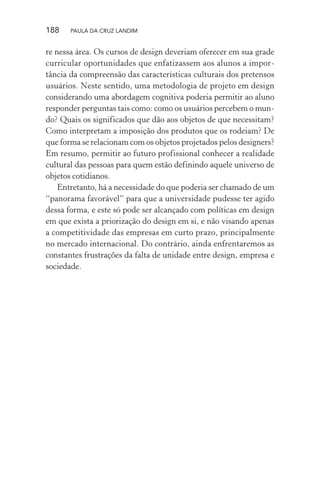 188 PAULA DA CRUZ LANDIM
re nessa área. Os cursos de design deveriam oferecer em sua grade
curricular oportunidades que enfatizassem aos alunos a impor-
tância da compreensão das características culturais dos pretensos
usuários. Neste sentido, uma metodologia de projeto em design
considerando uma abordagem cognitiva poderia permitir ao aluno
responder perguntas tais como: como os usuários percebem o mun-
do? Quais os significados que dão aos objetos de que necessitam?
Como interpretam a imposição dos produtos que os rodeiam? De
que forma se relacionam com os objetos projetados pelos designers?
Em resumo, permitir ao futuro profissional conhecer a realidade
cultural das pessoas para quem estão definindo aquele universo de
objetos cotidianos.
Entretanto, há a necessidade do que poderia ser chamado de um
“panorama favorável” para que a universidade pudesse ter agido
dessa forma, e este só pode ser alcançado com políticas em design
em que exista a priorização do design em si, e não visando apenas
a competitividade das empresas em curto prazo, principalmente
no mercado internacional. Do contrário, ainda enfrentaremos as
constantes frustrações da falta de unidade entre design, empresa e
sociedade.
 