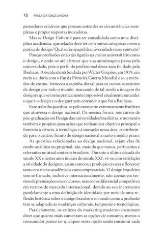 18 PAULA DA CRUZ LANDIM
pensadores criativos que possam entender as circunstâncias com-
plexas e propor respostas inovadoras.
Mas se Design Culture é para ser consolidada como uma disci-
plina acadêmica, que relação deve ter com outras categorias e com a
práticadodesign?Qualseriaopapeldauniversidadenessecontexto?
Poucas profissões estão tão ligadas ao ensino universitário como
o design, e pode-se até afirmar que sua autoimagem passa pela
universidade, pois o perfil do profissional dessa área foi dado pela
Bauhaus. A escola alemã fundada porWalter Gropius, em 1919, em
meio à euforia com o fim da Primeira Guerra Mundial e seus méto-
dos de ensino, forneceu a espinha dorsal para os cursos superiores
de design por todo o mundo, marcando de tal modo a imagem do
designer que se torna praticamente impossível atualmente entender
o que é o design e o designer sem entender o que foi a Bauhaus.
Este trabalho justifica-se pelo momento extremamente frutífero
que atravessa o design nacional. Da mesma forma, nos cursos de
pós-graduaçãoemDesigndasuniversidadesbrasileiras,omomento
também é propício para ações que tenham por objetivo principal o
fomento à ciência, à tecnologia e à inovação nessa área, contribuin-
do para o cenário futuro do design nacional a curto e médio prazo.
As questões relacionadas ao design nacional, sejam elas de
cunho analítico ou projetual, são, mais do que nunca, pertinentes e
relevantes no atual contexto brasileiro. Durante a última década do
século XX e nestes anos iniciais do século XXI, vê-se com satisfação
a atividade do designer, assim como sua produção crescer e florescer
tanto nos meios acadêmicos como empresariais. O design brasileiro
tem se firmado, inclusive internacionalmente, não apenas em ter-
mosdepremiaçõesemconcursos,mascomodiferencialcompetitivo
em termos de mercado internacional, devido ao seu incremento
paralelamente a uma definição de identidade por meio de uma re-
flexão histórica sobre o design brasileiro e o modo como a profissão
tem se adaptado às mudanças culturais, temporais e tecnológicas.
Paralelamente, os críticos do marketing moderno costumam
dizer que quanto mais aumentam as opções de consumo, menos o
consumidor parece ter qualquer outra opção senão consumir cada
 