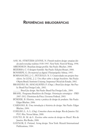 REFERÊNCIAS BIBLIOGRÁFICAS
AAV, M.; STRITZER-LEVINE, N. Finnish modern design: utopian ide-
als and everyday realities 1930-1997. NewYork: Norri &Wang, 1998.
ABEDESIGN. Brazilian design profile. São Paulo: Blucher, 2008.
BEZERRA, C. O designer humilde. São Paulo: Edições Rosari, 2008.
BONSIEPE, G. Do material ao digital. Florianópolis: Sebrae, 1997.
BORNANCINI, J. C.; PETZOLD, N. I. Criatividade em projeto bra-
sileiro. In LEAL, J. J. Um olhar sobre o design brasileiro. São Paulo:
Objeto Brasil; Instituto Uniemp, Imprensa Oficial do Estado, 2002.
BRANDÃO, M.; MAGALHÃES, F. (Orgs.). Brasil faz design. São Pau-
lo: Brasil Faz Design Ltda., 2002.
. Brasil faz design. São Paulo: Brasil Faz Design Ltda., 2004.
BRASIL. Programa Brasileiro do Design. Orientação estratégica – PBD
2007-2012. Diretrizes da Pitce, Governo Federal, 2003.
BÜRDEK, B. História, teoria e prática do design de produtos. São Paulo:
Edgar Blücher, 2006.
CARDOSO, R. Uma introdução à história do design. São Paulo: Edgar
Blücher, 2004.
COELHO, L. A. L. (Org). Conceitos-chave em design. Rio de Janeiro: Ed.
PUC-Rio; Novas Ideias, 2008.
COUTO, R. M. de S.. Escritos sobre ensino de design no Brasil. Rio de
Janeiro, Rio Books, 2008.
GAYNOR, E. Finland, living design. New York: Rizzoli International
Publications, 1984.
 