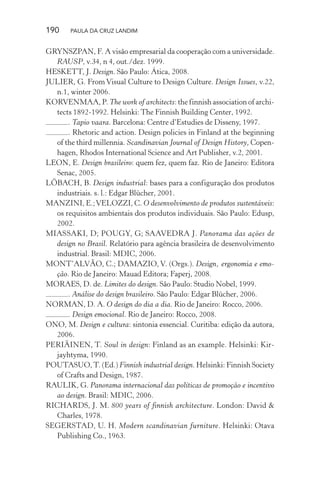 190 PAULA DA CRUZ LANDIM
GRYNSZPAN, F. A visão empresarial da cooperação com a universidade.
RAUSP, v.34, n 4, out./dez. 1999.
HESKETT, J. Design. São Paulo: Ática, 2008.
JULIER, G. From Visual Culture to Design Culture. Design Issues, v.22,
n.1, winter 2006.
KORVENMAA, P. The work of architects: the finnish association of archi-
tects 1892-1992. Helsinki: The Finnish Building Center, 1992.
. Tapio vaara. Barcelona: Centre d’Estudies de Disseny, 1997.
. Rhetoric and action. Design policies in Finland at the beginning
of the third millennia. Scandinavian Journal of Design History, Copen-
hagen, Rhodos International Science and Art Publisher, v.2, 2001.
LEON, E. Design brasileiro: quem fez, quem faz. Rio de Janeiro: Editora
Senac, 2005.
LÖBACH, B. Design industrial: bases para a configuração dos produtos
industriais. s. l.: Edgar Blücher, 2001.
MANZINI, E.;VELOZZI, C. O desenvolvimento de produtos sustentáveis:
os requisitos ambientais dos produtos individuais. São Paulo: Edusp,
2002.
MIASSAKI, D; POUGY, G; SAAVEDRA J. Panorama das ações de
design no Brasil. Relatório para agência brasileira de desenvolvimento
industrial. Brasil: MDIC, 2006.
MONT’ALVÃO, C.; DAMAZIO, V. (Orgs.). Design, ergonomia e emo-
ção. Rio de Janeiro: Mauad Editora; Faperj, 2008.
MORAES, D. de. Limites do design. São Paulo: Studio Nobel, 1999.
. Análise do design brasileiro. São Paulo: Edgar Blücher, 2006.
NORMAN, D. A. O design do dia a dia. Rio de Janeiro: Rocco, 2006.
. Design emocional. Rio de Janeiro: Rocco, 2008.
ONO, M. Design e cultura: sintonia essencial. Curitiba: edição da autora,
2006.
PERIÄINEN, T. Soul in design: Finland as an example. Helsinki: Kir-
jayhtyma, 1990.
POUTASUO,T. (Ed.) Finnish industrial design. Helsinki: Finnish Society
of Crafts and Design, 1987.
RAULIK, G. Panorama internacional das políticas de promoção e incentivo
ao design. Brasil: MDIC, 2006.
RICHARDS, J. M. 800 years of finnish architecture. London: David &
Charles, 1978.
SEGERSTAD, U. H. Modern scandinavian furniture. Helsinki: Otava
Publishing Co., 1963.
 