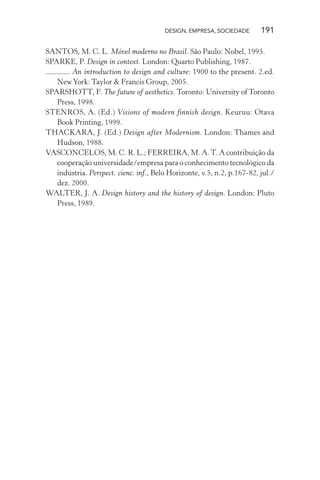 DESIGN, EMPRESA, SOCIEDADE 191
SANTOS, M. C. L. Móvel moderno no Brasil. São Paulo: Nobel, 1995.
SPARKE, P. Design in context. London: Quarto Publishing, 1987.
. An introduction to design and culture: 1900 to the present. 2.ed.
NewYork: Taylor & Francis Group, 2005.
SPARSHOTT, F. The future of aesthetics. Toronto: University of Toronto
Press, 1998.
STENROS, A. (Ed.) Visions of modern finnish design. Keuruu: Otava
Book Printing, 1999.
THACKARA, J. (Ed.) Design after Modernism. London: Thames and
Hudson, 1988.
VASCONCELOS, M. C. R. L.; FERREIRA, M. A.T. A contribuição da
cooperação universidade/empresa para o conhecimento tecnológico da
indústria. Perspect. cienc. inf., Belo Horizonte, v.5, n.2, p.167-82, jul./
dez. 2000.
WALTER, J. A. Design history and the history of design. London: Pluto
Press, 1989.
 