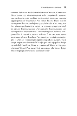 DESIGN, EMPRESA, SOCIEDADE 19
vez mais. Existe um fundo de verdade nessa afirmação. Certamente
há um ganho, pois há uma variedade maior de opções de consumo,
mas existe uma perda também, em termos de conseguir enxergar
opções para além do consumo. Não restam dúvidas de que existem
mais opções de consumo hoje do que existiam há trinta anos, mas
isto não necessariamente se traduz em um aumento proporcional
do número de consumidores. O crescimento do consumo não tem
correspondido historicamente a uma ampliação do poder de com-
pra médio. Ao contrário, quanto mais rico fica o país, mais parece
aumentar o número de pobres. Para o designer brasileiro, essa sim-
ples constatação coloca um grave problema profissional: como fazer
design na periferia do sistema? Ou seja, qual seria o papel do design
na sociedade brasileira? O que se projeta aqui? O que se deve pro-
jetar aqui? Como? Para quem? Será que se pode falar de um design
brasileiro propriamente dito? E como ele seria?
 