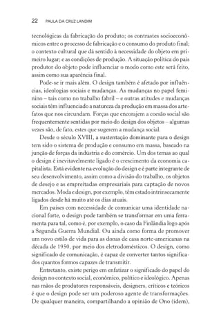 22 PAULA DA CRUZ LANDIM
tecnológicas da fabricação do produto; os contrastes socioeconô-
micos entre o processo de fabricação e o consumo do produto final;
o contexto cultural que dá sentido à necessidade do objeto em pri-
meiro lugar; e as condições de produção. A situação política do país
produtor do objeto pode influenciar o modo como este será feito,
assim como sua aparência final.
Pode-se ir mais além. O design também é afetado por influên-
cias, ideologias sociais e mudanças. As mudanças no papel femi-
nino – tais como no trabalho fabril – e outras atitudes e mudanças
sociais têm influenciado a natureza da produção em massa dos arte-
fatos que nos circundam. Forças que encorajem a coesão social são
frequentemente sentidas por meio do design dos objetos – algumas
vezes são, de fato, estes que sugerem a mudança social.
Desde o século XVIII, a sustentação dominante para o design
tem sido o sistema de produção e consumo em massa, baseado na
junção de forças da indústria e do comércio. Um dos temas ao qual
o design é inevitavelmente ligado é o crescimento da economia ca-
pitalista. Está evidente na evolução do design e é parte integrante de
seu desenvolvimento, assim como a divisão do trabalho, os objetos
de desejo e as empreitadas empresariais para captação de novos
mercados.Modaedesign,porexemplo,têmestadointrinsecamente
ligados desde há muito até os dias atuais.
Em países com necessidade de comunicar uma identidade na-
cional forte, o design pode também se transformar em uma ferra-
menta para tal, como é, por exemplo, o caso da Finlândia logo após
a Segunda Guerra Mundial. Ou ainda como forma de promover
um novo estilo de vida para as donas de casa norte-americanas na
década de 1950, por meio dos eletrodomésticos. O design, como
significado de comunicação, é capaz de converter tantos significa-
dos quantos formos capazes de transmitir.
Entretanto, existe perigo em enfatizar o significado do papel do
design no contexto social, econômico, político e ideológico. Apenas
nas mãos de produtores responsáveis, designers, críticos e teóricos
é que o design pode ser um poderoso agente de transformações.
De qualquer maneira, compartilhando a opinião de Ono (idem),
 