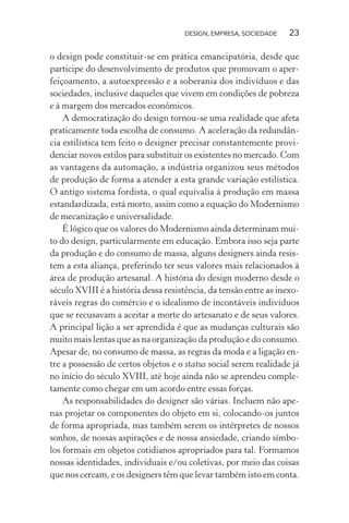 DESIGN, EMPRESA, SOCIEDADE 23
o design pode constituir-se em prática emancipatória, desde que
participe do desenvolvimento de produtos que promovam o aper-
feiçoamento, a autoexpressão e a soberania dos indivíduos e das
sociedades, inclusive daqueles que vivem em condições de pobreza
e à margem dos mercados econômicos.
A democratização do design tornou-se uma realidade que afeta
praticamente toda escolha de consumo. A aceleração da redundân-
cia estilística tem feito o designer precisar constantemente provi-
denciar novos estilos para substituir os existentes no mercado. Com
as vantagens da automação, a indústria organizou seus métodos
de produção de forma a atender a esta grande variação estilística.
O antigo sistema fordista, o qual equivalia à produção em massa
estandardizada, está morto, assim como a equação do Modernismo
de mecanização e universalidade.
É lógico que os valores do Modernismo ainda determinam mui-
to do design, particularmente em educação. Embora isso seja parte
da produção e do consumo de massa, alguns designers ainda resis-
tem a esta aliança, preferindo ter seus valores mais relacionados à
área de produção artesanal. A história do design moderno desde o
século XVIII é a história dessa resistência, da tensão entre as inexo-
ráveis regras do comércio e o idealismo de incontáveis indivíduos
que se recusavam a aceitar a morte do artesanato e de seus valores.
A principal lição a ser aprendida é que as mudanças culturais são
muito mais lentas que as na organização da produção e do consumo.
Apesar de, no consumo de massa, as regras da moda e a ligação en-
tre a possessão de certos objetos e o status social serem realidade já
no início do século XVIII, até hoje ainda não se aprendeu comple-
tamente como chegar em um acordo entre essas forças.
As responsabilidades do designer são várias. Incluem não ape-
nas projetar os componentes do objeto em si, colocando-os juntos
de forma apropriada, mas também serem os intérpretes de nossos
sonhos, de nossas aspirações e de nossa ansiedade, criando símbo-
los formais em objetos cotidianos apropriados para tal. Formamos
nossas identidades, individuais e/ou coletivas, por meio das coisas
que nos cercam, e os designers têm que levar também isto em conta.
 