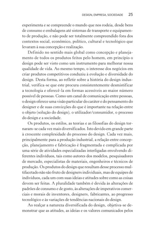 DESIGN, EMPRESA, SOCIEDADE 25
experimenta e se compreende o mundo que nos rodeia, desde bens
de consumo e embalagens até sistemas de transporte e equipamen-
to de produção, e não pode ser totalmente compreendido fora dos
contextos social, econômico, político, cultural e tecnológico que
levaram à sua concepção e realização.
Definido no sentido mais global como concepção e planeja-
mento de todos os produtos feitos pelo homem, em princípio o
design pode ser visto como um instrumento para melhorar nossa
qualidade de vida. Ao mesmo tempo, o interesse dos negócios em
criar produtos competitivos conduziu à evolução e diversidade do
design. Desta forma, ao refletir sobre a história do design indus-
trial, verifica-se que este procura consistentemente desmistificar
a tecnologia e oferecê-la em formas acessíveis ao maior número
possível de pessoas. Como um canal de comunicação entre pessoas,
o design oferece uma visão particular do caráter e do pensamento do
designer e de suas convicções do que é importante na relação entre
o objeto (solução do design), o utilizador/consumidor, o processo
do design e a sociedade.
Os produtos, os estilos, as teorias e as filosofias do design tor-
naram-se cada vez mais diversificados. Isto devido em grande parte
à crescente complexidade do processo do design. Cada vez mais,
principalmente para a produção industrial, a relação entre concep-
ção, planejamento e fabricação é fragmentada e complicada por
uma série de atividades especializadas interligadas envolvendo di-
ferentes indivíduos, tais como autores dos modelos, pesquisadores
de mercado, especialistas de materiais, engenheiros e técnicos de
produção. Os produtos do design que resultam desse processo mul-
tifacetado não são fruto de designers individuais, mas de equipes de
indivíduos, cada um com suas ideias e atitudes sobre como as coisas
devem ser feitas. A pluralidade também é devida às alterações de
padrões de consumo e de gosto, às alterações de imperativos comer-
ciais e morais de inventores, designers, fabricantes, ao progresso
tecnológico e às variações de tendências nacionais do design.
Ao realçar a natureza diversificada do design, objetiva-se de-
monstrar que as atitudes, as ideias e os valores comunicados pelos
 