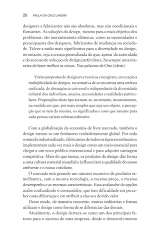 26 PAULA DA CRUZ LANDIM
designers e fabricantes não são absolutos, mas sim condicionais e
flutuantes. As soluções do design, mesmo para o mais objetivo dos
problemas, são inerentemente efêmeras, como as necessidades e
preocupações dos designers, fabricantes de mudanças na socieda-
de. Talvez a razão mais significativa para a diversidade no design,
no entanto, seja a crença generalizada de que, apesar da autoridade
e do sucesso de soluções de design particulares, há sempre uma ma-
neira de fazer melhor as coisas. Nas palavras de Ono (idem):
Várias propostas de designers e teóricos emergiram, em reação à
multiplicidade de designs, na tentativa de se encontrar uma estética
unificada, de abrangência universal e independente da diversidade
cultural dos indivíduos, anseios, necessidades e realidades particu-
lares. Proposições deste tipo tornam-se, no entanto, inconsistentes,
na medida em que, por mais simples que seja um objeto, a percep-
ção que se tem do mesmo, os significados e usos que assume para
cada pessoa variam substancialmente.
Com a globalização da economia de livre mercado, também o
design tornou-se um fenômeno verdadeiramente global. Por todo
omundoindustrializado,fabricantesdetodosostiposreconheceme
implementam cada vez mais o design como um meio essencial para
chegar a um novo público internacional e para adquirir vantagem
competitiva. Mais do que nunca, os produtos do design dão forma
a uma cultura material mundial e influenciam a qualidade do nosso
ambiente e o nosso cotidiano.
O mercado está gerando um número excessivo de produtos se-
melhantes, com a mesma tecnologia, o mesmo preço, o mesmo
desempenho e as mesmas características. Essa avalanche de opções
acaba confundindo o consumidor, que tem dificuldade em perce-
ber essas diferenças e em atribuir a elas seu devido valor.
Desse modo, de maneira crescente, muitas indústrias e firmas
utilizam o design como forma de se diferenciar das demais.
Atualmente, o design destaca-se como um dos principais fa-
tores para o sucesso de uma empresa, desde o desenvolvimento
 