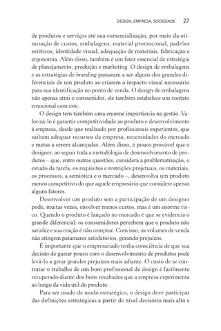 DESIGN, EMPRESA, SOCIEDADE 27
de produtos e serviços até sua comercialização, por meio da oti-
mização de custos, embalagens, material promocional, padrões
estéticos, identidade visual, adequação de materiais, fabricação e
ergonomia. Além disso, também é um fator essencial de estratégia
de planejamento, produção e marketing. O design de embalagens
e as estratégias de branding passaram a ser alguns dos grandes di-
ferenciais de um produto ao criarem o impacto visual necessário
para sua identificação no ponto de venda. O design de embalagens
não apenas atrai o consumidor, ele também estabelece um contato
emocional com este.
O design tem também uma enorme importância na gestão. Va-
lorizá-lo é garantir competitividade ao produto e desenvolvimento
à empresa, desde que realizado por profissionais experientes, que
saibam adequar recursos da empresa, necessidades do mercado
e metas a serem alcançadas. Além disso, é pouco provável que o
designer, ao seguir toda a metodologia de desenvolvimento de pro-
dutos – que, entre outras questões, considera a problematização, o
estudo da tarefa, os requisitos e restrições projetuais, os materiais,
os processos, a semiótica e o mercado –, desenvolva um produto
menos competitivo do que aquele empresário que considere apenas
alguns fatores.
Desenvolver um produto sem a participação de um designer
pode, muitas vezes, envolver menos custos, mas é um enorme ris-
co. Quando o produto é lançado no mercado é que se evidencia o
grande diferencial: os consumidores percebem que o produto não
satisfaz e sua reação é não comprar. Com isso, os volumes de venda
não atingem patamares satisfatórios, gerando prejuízos.
É importante que o empresariado tenha consciência de que sua
decisão de gastar pouco com o desenvolvimento de produtos pode
levá-lo a gerar grandes prejuízos mais adiante. O custo de se con-
tratar o trabalho de um bom profissional de design é facilmente
recuperado diante dos bons resultados que a empresa experimenta
ao longo da vida útil do produto.
Para ser usado de modo estratégico, o design deve participar
das definições estratégicas a partir de nível decisório mais alto e
 