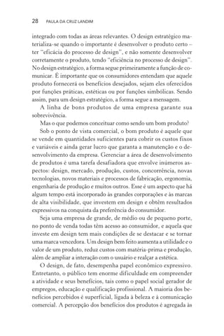 28 PAULA DA CRUZ LANDIM
integrado com todas as áreas relevantes. O design estratégico ma-
terializa-se quando o importante é desenvolver o produto certo –
ter “eficácia do processo de design”, e não somente desenvolver
corretamente o produto, tendo “eficiência no processo de design”.
No design estratégico, a forma segue primeiramente a função de co-
municar. É importante que os consumidores entendam que aquele
produto fornecerá os benefícios desejados, sejam eles oferecidos
por funções práticas, estéticas ou por funções simbólicas. Sendo
assim, para um design estratégico, a forma segue a mensagem.
A linha de bons produtos de uma empresa garante sua
sobrevivência.
Mas o que podemos conceituar como sendo um bom produto?
Sob o ponto de vista comercial, o bom produto é aquele que
se vende em quantidades suficientes para cobrir os custos fixos
e variáveis e ainda gerar lucro que garanta a manutenção e o de-
senvolvimento da empresa. Gerenciar a área de desenvolvimento
de produtos é uma tarefa desafiadora que envolve inúmeros as-
pectos: design, mercado, produção, custos, concorrência, novas
tecnologias, novos materiais e processos de fabricação, ergonomia,
engenharia de produção e muitos outros. Esse é um aspecto que há
algum tempo está incorporado às grandes corporações e às marcas
de alta visibilidade, que investem em design e obtêm resultados
expressivos na conquista da preferência do consumidor.
Seja uma empresa de grande, de médio ou de pequeno porte,
no ponto de venda todas têm acesso ao consumidor, e aquela que
investe em design tem mais condições de se destacar e se tornar
uma marca vencedora. Um design bem feito aumenta a utilidade e o
valor de um produto, reduz custos com matéria-prima e produção,
além de ampliar a interação com o usuário e realçar a estética.
O design, de fato, desempenha papel econômico expressivo.
Entretanto, o público tem enorme dificuldade em compreender
a atividade e seus benefícios, tais como o papel social gerador de
empregos, educação e qualificação profissional. A maioria dos be-
nefícios percebidos é superficial, ligada à beleza e à comunicação
comercial. A percepção dos benefícios dos produtos é agregada às
 