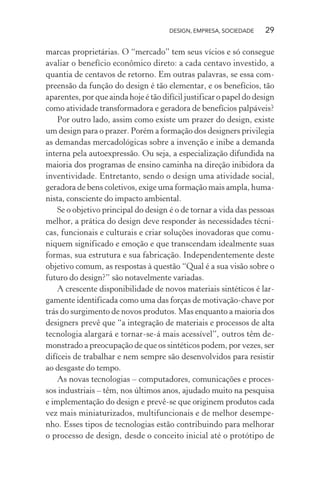 DESIGN, EMPRESA, SOCIEDADE 29
marcas proprietárias. O “mercado” tem seus vícios e só consegue
avaliar o benefício econômico direto: a cada centavo investido, a
quantia de centavos de retorno. Em outras palavras, se essa com-
preensão da função do design é tão elementar, e os benefícios, tão
aparentes, por que ainda hoje é tão difícil justificar o papel do design
como atividade transformadora e geradora de benefícios palpáveis?
Por outro lado, assim como existe um prazer do design, existe
um design para o prazer. Porém a formação dos designers privilegia
as demandas mercadológicas sobre a invenção e inibe a demanda
interna pela autoexpressão. Ou seja, a especialização difundida na
maioria dos programas de ensino caminha na direção inibidora da
inventividade. Entretanto, sendo o design uma atividade social,
geradora de bens coletivos, exige uma formação mais ampla, huma-
nista, consciente do impacto ambiental.
Se o objetivo principal do design é o de tornar a vida das pessoas
melhor, a prática do design deve responder às necessidades técni-
cas, funcionais e culturais e criar soluções inovadoras que comu-
niquem significado e emoção e que transcendam idealmente suas
formas, sua estrutura e sua fabricação. Independentemente deste
objetivo comum, as respostas à questão “Qual é a sua visão sobre o
futuro do design?” são notavelmente variadas.
A crescente disponibilidade de novos materiais sintéticos é lar-
gamente identificada como uma das forças de motivação-chave por
trás do surgimento de novos produtos. Mas enquanto a maioria dos
designers prevê que “a integração de materiais e processos de alta
tecnologia alargará e tornar-se-á mais acessível”, outros têm de-
monstrado a preocupação de que os sintéticos podem, por vezes, ser
difíceis de trabalhar e nem sempre são desenvolvidos para resistir
ao desgaste do tempo.
As novas tecnologias – computadores, comunicações e proces-
sos industriais – têm, nos últimos anos, ajudado muito na pesquisa
e implementação do design e prevê-se que originem produtos cada
vez mais miniaturizados, multifuncionais e de melhor desempe-
nho. Esses tipos de tecnologias estão contribuindo para melhorar
o processo de design, desde o conceito inicial até o protótipo de
 